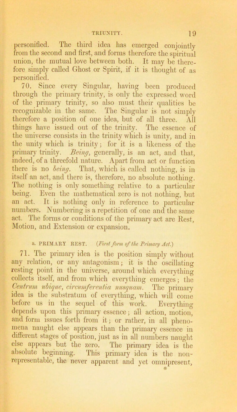 personified. The third idea has emerged conjointly from the second and first, and forms therefore the spiritual union, the mutual love between both. It may be there- fore simply called Ghost or Spirit, if it is thought of as personified. 70. Since every Singular, having been produced through the primary trinity, is only the expressed word of the primary trinity, so also must their qualities be recognizable in the same. The Singular is not simply therefore a position of one idea, but of all three. All things have issued out of the trinity. The essence of the universe consists in the trinity which is unity, and in the unity which is trinity; for it is a likeness of the primary trinity. Being, generally, is an act, and that, indeed, of a threefold nature. Apart from act or function there is no being. That, which is called nothing, is in itself an act, and there is, therefore, no absolute nothing. The nothing is only something relative to a particular being. Even the mathematical zero is not nothing, but an act. It is nothing only in reference to particular numbers. Numbering is a repetition of one and the same act. The forms or conditions of the primary act are Rest, Motion, and Extension or expansion. a. PRIMARY REST. {First form of the Primary Act.) 71. The primary idea is the position simply without any relation, or any antagonism; it is the oscillating resting point in the universe, around which everything collects itself, and from which everything emerges; the Centrum ubique, circumferentia nusquam. The primary idea is the substratum of everything, which will come before us in the sequel of this work. Everything depends upon this primary essence; all action, motion, and form issues forth from it; or rather, in all pheno- mena naught else appears than the primary essence in different stages of position, just as in all numbers naught else appears but the zero. The primary idea is the absolute beginning. This primary idea is the noil- representable, the never apparent and yet omnipresent.