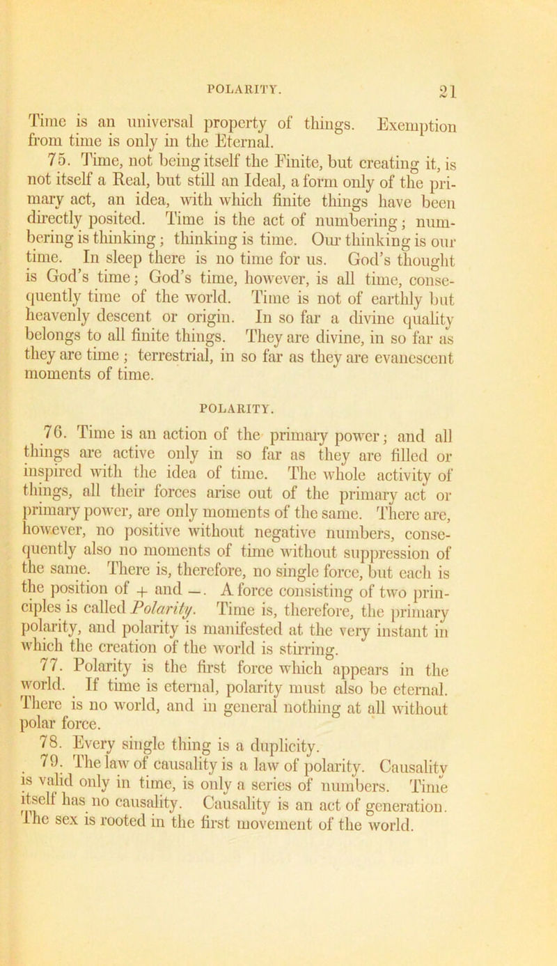 POLARITY. 91 (V 1 Time is an universal property of things. Exemption from time is only in the Eternal. 75. Time, not being itself the Finite, but creating it, is not itself a Real, but still an Ideal, a form only of the pri- mary act, an idea, with which finite things have been directly posited. Time is the act of numbering; num- bering is thinking; thinking is time. Our thinking is our time. In sleep there is no time for us. God’s thought is God’s time; God’s time, however, is all time, conse- quently time of the world. Time is not of earthly but heavenly descent or origin. In so far a divine quality belongs to all finite things. They are divine, in so far as they are time; terrestrial, in so far as they are evanescent moments of time. POLARITY. 76. Time is an action of the primary power; and all things are active only in so far as they are filled or inspired with the idea of time. The whole activity of things, all their forces arise out of the primary act or primary power, are only moments of the same. There are, however, no positive without negative numbers, conse- quently also no moments of time without suppression of the same. There is, therefore, no single force, but each is the position ol + and —. A force consisting of two prin- ciples is called Polarity. Time is, therefore, the primary polarity, and polarity is manifested at the very instant in which the creation of the world is stirring. 77. Polarity is the first force which appears in the world. If time is eternal, polarity must also be eternal. There is no world, and in general nothing at all without polar force. 78. Every single thing is a duplicity. 79. The law of causality is a law of polarity. Causality is valid only in time, is only a series of numbers. Time itsell has no causality. Causality is an act of generation. I he sex is rooted in the first movement of the world.