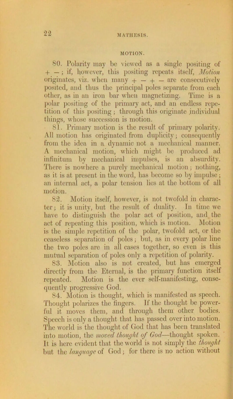 0 0 MOTION. 80. Polarity may he viewed as a single positing of + — ; if, however, this positing repeats itself, Motion originates, viz. when many + — + — are consecutively posited, and thus the principal poles separate from each other, as in an iron bar when magnetizing. Time is a polar positing of the primary act, and an endless repe- tition of this positing ; through this originate individual things, whose succession is motion. 81. Primary motion is the result of primary polarity. All motion has originated from duplicity; consequently from the idea in a dynamic not a mechanical manner. A mechanical motion, which might be produced ad infinitum by mechanical impulses, is an absurdity. There is nowhere a purely mechanical motion; nothing, as it is at present in the word, has become so by impulse; an internal act, a polar tension lies at the bottom of all motion. 82. Motion itself, however, is not twofold in charac- ter ; it is unity, but the result of duality. In time we have to distinguish the polar act of position, and the act of repeating this position, which is motion. Motion is the simple repetition of the polar, twofold act, or the ceaseless separation of poles; but, as in every polar line the two poles are in all cases together, so even is this mutual separation of poles only a repetition of polarity. 83. Motion also is not created, but has emerged directly from the Eternal, is the primary function itself repeated. Motion is the ever self-manifesting, conse- quently progressive God. 84. Motion is thought, which is manifested as speech. Thought polarizes the fingers. If the thought be power- ful it moves them, and through them other bodies. Speech is only a thought that has passed over into motion. The world is the thought of God that has been translated into motion, the moved thought of God—thought spoken. It is here evident that the world is not simply the thought but the language of God; for there is no action without