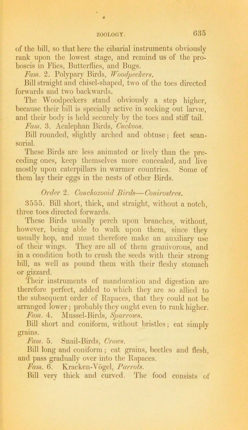 * of the bill, so that here the cibarial instruments obviously rank upon the lowest stage, and remind us of the pro- boscis in Flies, Butterflies, and Bugs. Fain. 2. Polypary Birds, Woodpeckers. Bill straight and chisel-shaped, two of the toes directed forwards and two backwards. The Woodpeckers stand obviously a step higher, because their bill is specially active in seeking out larvae, and their body is held securely by the toes and stiff tail. Fain. 3. Acalephan Birds, Cuckoos. Bill rounded, slightly arched and obtuse; feet scan- sorial. These Birds are less animated or lively than the pre- ceding ones, keep themselves more concealed, and live mostly upon caterpillars in warmer countries. Some of them lay their eggs in the nests of other Birds. Order 2. Conchozooid Birds—Conirostres. 3555. Bill short, thick, and straight, without a notch, three toes directed forwards. These Birds usually perch upon branches, without, however, being able to walk upon them, since they usually hop, and must therefore make an auxiliary use of their wings. They are all of them granivorous, and in a condition both to crush the seeds with their strong bill, as well as pound them with their fleshy stomach or gizzard. Their instruments of manducation and digestion are therefore perfect, added to which they are so allied to the subsecpient order of Bapaces, that they could not be arranged lower; probably they ought even to rank higher. Fain. 4. Mussel-Birds, Sparrows, Bill short and coniform, without bristles; eat simply grains. Fain. 5. Snail-Birds, Crows. Bill long and coniform; eat grains, beetles and flesh, and pass gradually over into the Bapaces. Fain. 6. Kracken-Vogel, Parrots. Bill very thick and curved. The food consists of