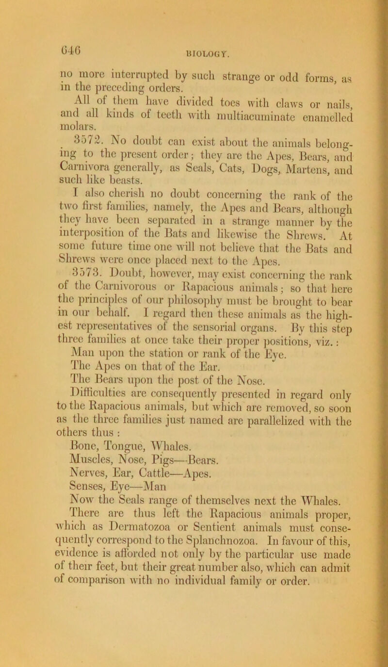 04 G BIOLOGY. no more interrupted by such strange or odd forms, as in the preceding orders. All of them have divided toes with claws or nails, and all kinds ol teeth with multiacuminate enamelled molars. 3572. No doubt can exist about the animals belong- ing to the present order; they arc the Apes, Bears, and Carnivora generally, as Seals, Cats, Dogs, Martens, and such like beasts. I also cherish no doubt concerning the rank of the two first families, namely, the Apes and Bears, although they have been separated in a strange manner by the interposition of the Bats and likewise the Shrews. At some future time one will not believe that the Bats and Shrews were once placed next to the Apes. 3o73. Doubt, however, may exist concerning the rank of the Carnivorous or Rapacious animals; so that here the principles of our philosophy must be brought to bear in our behalf. I regard then these animals as the high- est representatives ol the sensorial organs. Bv this step three families at once take their proper positions, viz.: Man upon the station or rank of the Eye. The Apes on that of the Ear. The Bears upon the post of the Nose. Difficulties are consequently presented in regard only to the Rapacious animals, but which are removed, so soon as the three families just named are parallelized with the others thus : Bone, Tongue, Whales. Muscles, Nose, Pigs—Bears. Nerves, Ear, Cattle—Apes. Senses, Eye—Man Now the Seals range of themselves next the Whales. There are thus left the Rapacious animals proper, which as Dcrmatozoa or Sentient animals must conse- quently correspond to the Splanchnozoa. In favour of this, evidence is afforded not only by the particular use made ol their feet, but their great number also, which can admit of comparison with no individual family or order.