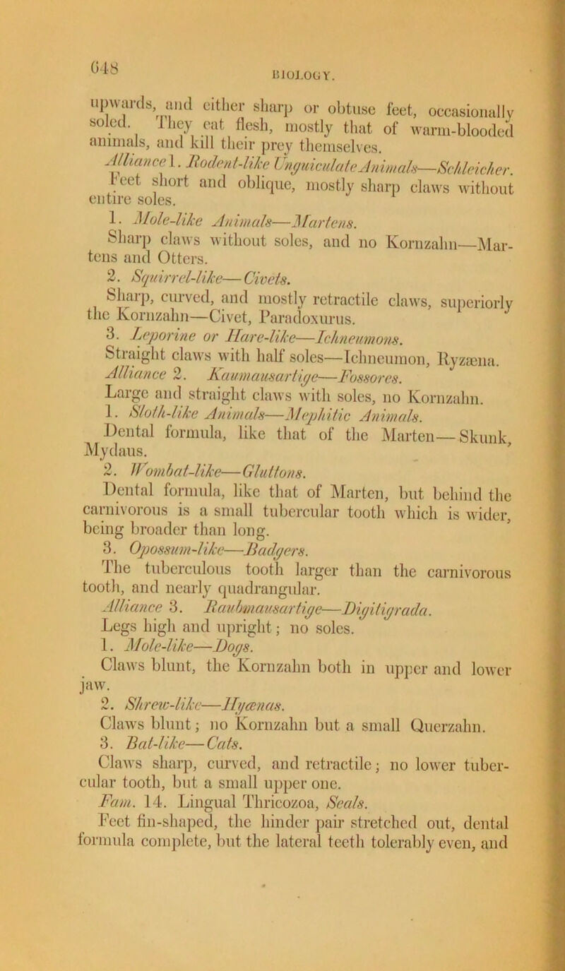 BIOLOGY. upwards and either sharp or obtuse feet, occasionally soled 1 bey cat flesh, mostly that of warm-blooded animals, and kdl their prey themselves. Alliance 1. Rodent-like Unguiculate Animals—Schleicher. feet short and oblique, mostly sharp claws without entire soles. 1. Mole-like Animals—Martens. Sharp claws without soles, and no Kornzahn—Mar- tens and Otters. 2. Sqm rrel-1ike— Civets. Sharp, curved, and mostly retractile claws, superiorly the Kornzahn—Civet, Paradoxurus. 3. Leporine or Ilare-like—Ichneumons. Stiaight claws with half soles—Ichneumon, Ryzoena. Alliance 2. Kaumausartiye—Fossores. Large and straight claws with soles, no Kornzahn. 1. Sloth-like Animals—Mephitic Animals. .Dental formula, like that of the Marten—Skunk Mydaus. 2. Wombat-like—Gluttons. Dental formula, like that of Marten, but behind the carnivorous is a small tubercular tooth which is wider, being broader than long. 3. Opossum-like—Badgers. The tuberculous tootli larger than the carnivorous tooth, and nearly quadrangular. Alliance 3. Raubmausartige—Digitigrada. Legs high and upright; no soles. 1. Mole-like—Dogs. Claws blunt, the Kornzahn both in upper and lower jaw. 2. Sh reic-like—llycen as. Claws blunt; no Kornzahn but a small Querzahn. 3. Bat-1 ike— Cats. Claws sharp, curved, and retractile; no lower tuber- cular tooth, but a small upper one. Fam. 14. Lingual Thricozoa, Seals. Feet fin-shaped, the hinder pair stretched out, dental formula complete, but the lateral teeth tolerably even, and