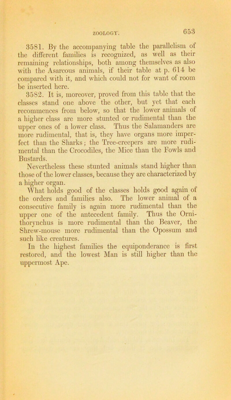 G53 3581. By the accompanying table the parallelism ot the different families is recognized, as well as their remaining relationships, both among themselves as also Avith the Asarcons animals, if their table at p. 614 be compared with it, and which could not for want of room be inserted here. 3582. It is, moreover, proved from this table that the classes stand one above the other, but yet that each recommences from below, so that the loAver animals of a higher class are more stunted or rudimental than the upper ones of a lower class. Thus the Salamanders are more rudimental, that is, they have organs more imper- fect than the Sharks; the Tree-creepers are more rudi- mental than the Crocodiles, the Mice than the FoavIs and Bustards. Nevertheless these stunted animals stand higher than those of the lower classes, because they are characterized by a higher organ. What holds good of the classes holds good again of the orders and families also. The lower animal of a consecutive family is again more rudimental than the upper one of the antecedent family. Thus the Orni- thorynchus is more rudimental than the Beaver, the ShreAV-mouse more rudimental than the Opossum and such like creatures. In the highest families the equiponderance is first restored, and the loAvest Man is still higher than the uppermost Ape.
