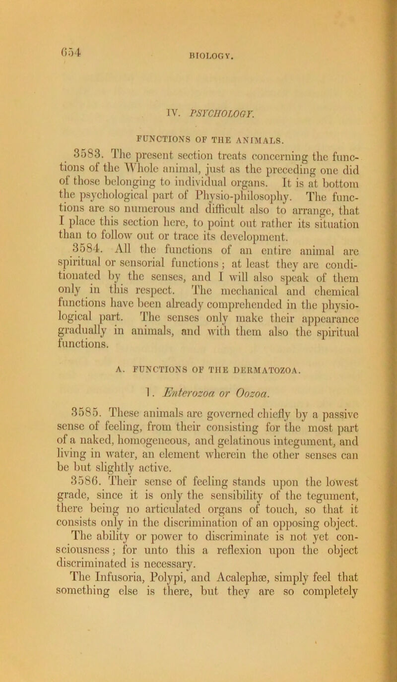 BIOLOGY. IV. PSYCHOLOGY. FUNCTIONS OF THE ANIMALS. 3533. The present section treats concerning the func- tions of the Whole animal, just as the preceding one did of those belonging to individual organs. It is at bottom the psychological part of Physio-philosophy. The func- tions are so numerous and difficult also to arrange, that I place this section here, to point out rather its situation than to follow out or trace its development. 3584. All the functions of an entire animal are spiritual or sensorial functions; at least they are condi- tionated by the senses, and I will also speak of them only in this respect. The mechanical and chemical functions have been already comprehended in the physio- logical part. The senses only make their appearance gradually in animals, and with them also the spiritual functions. A. FUNCTIONS OF THE DERMATOZOA. I. Enterozoa or Oozoa. 3585. These animals are governed chiefly by a passive sense of feeling, from their consisting for the most part of a naked, homogeneous, and gelatinous integument, and living in water, an element wherein the other senses can be but slightly active. 3586. Their sense of feeling stands upon the lowest grade, since it is only the sensibility of the tegument, there being no articulated organs of touch, so that it consists only in the discrimination of an opposing object. The ability or power to discriminate is not yet con- sciousness ; for unto this a reflexion upon the object discriminated is necessary. The Infusoria, Polypi, and Acalephse, simply feel that something else is there, but they are so completely