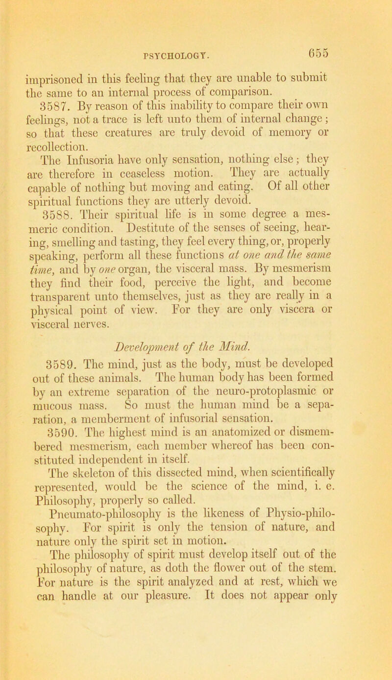 imprisoned in this feeling that they are unable to submit the same to an internal process of comparison. 3587. By reason of this inability to compare their own feelings, not a trace is left unto them of internal change ; so that these creatures are truly devoid of memory or recollection. The Infusoria have only sensation, nothing else; they are therefore in ceaseless motion. They are actually capable of nothing but moving and eating. Of all other spiritual functions they are utterly devoid. 3588. Their spiritual life is in some degree a mes- meric condition. Destitute of the senses of seeing, hear- ing, smelling and tasting, they feel every thing, or, properly speaking, perform all these functions at one and the same time, and by one organ, the visceral mass. By mesmerism they find their food, perceive the light, and become transparent unto themselves, just as they are really in a physical point of view. For they are only viscera or visceral nerves. Development of the Mind. 3589. The mind, just as the body, must be developed out of these animals. The human body has been formed by an extreme separation of the neuro-protoplasmic or mucous mass. So must the human mind be a sepa- ration, a memberment of infusorial sensation. 3590. The highest mind is an anatomized or dismem- bered mesmerism, each member whereof lias been con- stituted independent in itself. The skeleton of this dissected mind, when scientifically represented, would be the science of the mind, i. e. Philosophy, properly so called. Pneumato-philosophy is the likeness of Physio-philo- sophy. For spirit is only the tension of nature, and nature only the spirit set in motion. The philosophy of spirit must develop itself out of the philosophy of nature, as doth the flower out of the stem. For nature is the spirit analyzed and at rest, which we can handle at our pleasure. It does not appear only