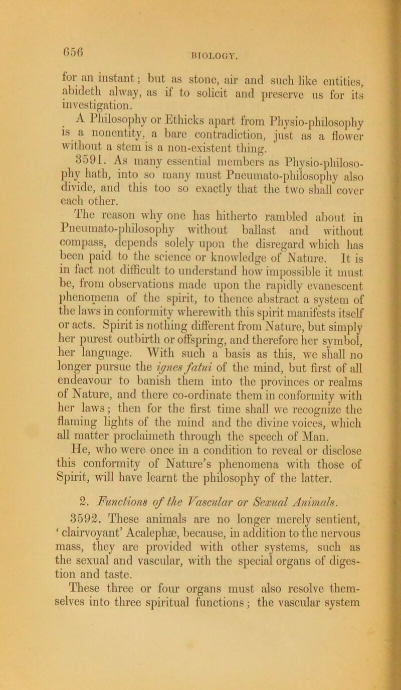 BIOLOGY. foi an instant; but ns stone, air and such like entities, abideth alway, as if to solicit and preserve us for its investigation. A Philosophy or Ethicks apart from Physio-philosophy is a nonentity, a bare contradiction, just as a flower without a stem is a non-existent thing. 3591. As many essential members as Physio-philoso- phy hath, into so many must Pneumato-philosophy also divide, and this too so exactly that the two shall cover each other. The reason why one has hitherto rambled about in Pneumato-philosophy without ballast and without compass, depends solely upon the disregard which has been paid to the science or knowledge of Nature. It is in fact not difficult to understand how impossible it must be, from observations made upon the rapidly evanescent phenomena of the spirit, to thence abstract a system of the laws in conformity wherewith this spirit manifests itself or acts. Spirit is nothing different from Nature, but simply her purest outbirth or offspring, and therefore her symbol, her language. With such a basis as this, we shall no longer pursue the ijynes fatui of the mind, but first of all endeavour to banish them into the provinces or realms of Nature, and there co-ordinate them in conformity with her laws; then for the first time shall we recognize the flaming lights of the mind and the divine voices, which all matter proclaimeth through the speech of Man. lie, who were once in a condition to reveal or disclose this conformity of Nature’s phenomena with those of Spirit, will have learnt the philosophy of the latter. 2. Functions of the Vascular or Sexual Animals. 3592. These animals are no longer merely sentient, ‘ clairvoyant’ Acalephse, because, in addition to the nervous mass, they are provided with other systems, such as the sexual and vascular, with the special organs of diges- tion and taste. These three or four organs must also resolve them- selves into three spiritual functions; the vascular system