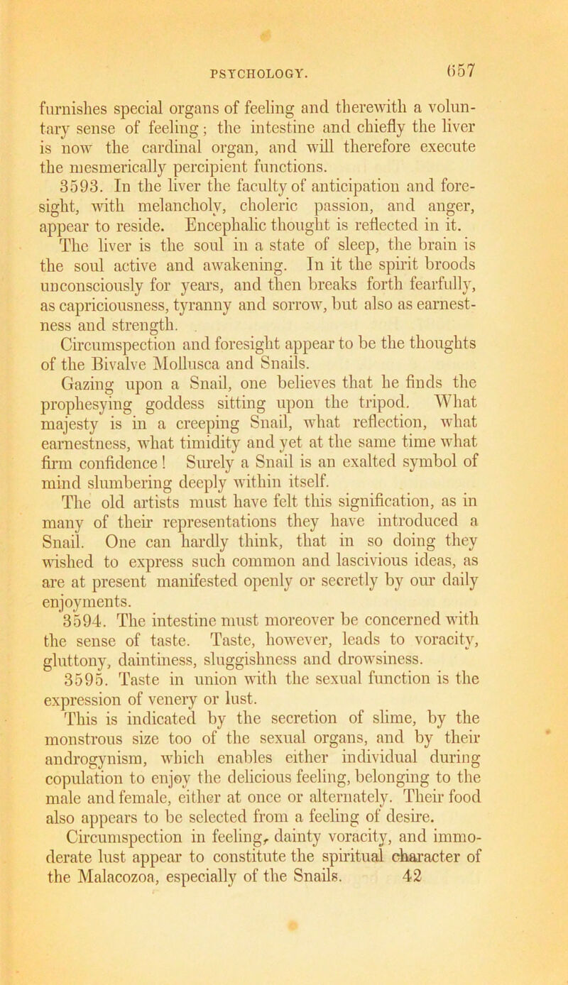(557 furnishes special organs of feeling and therewith a volun- tary sense of feeling; the intestine and chiefly the liver is now the cardinal organ, and will therefore execute the mesmerically percipient functions. 3593. In the liver the faculty of anticipation and fore- sight, with melancholy, choleric passion, and anger, appear to reside. Encephalic thought is reflected in it. The liver is the soul in a state of sleep, the brain is the soul active and awakening. In it the spirit broods unconsciously for years, and then breaks forth fearfully, as capriciousness, tyranny and sorrow, but also as earnest- ness and strength. Circumspection and foresight appear to be the thoughts of the Bivalve Mollusca and Snails. Gazing upon a Snail, one believes that he finds the prophesying goddess sitting upon the tripod. What majesty is in a creeping Snail, what reflection, what earnestness, what timidity and yet at the same time what firm confidence! Surely a Snail is an exalted symbol of mind slumbering deeply within itself. The old artists must have felt this signification, as in many of their representations they have introduced a Snail. One can hardly think, that in so doing they wished to express such common and lascivious ideas, as are at present manifested openly or secretly by our daily enjoyments. 3594. The intestine must moreover be concerned with the sense of taste. Taste, however, leads to voracity, gluttony, daintiness, sluggishness and drowsiness. 3595. Taste in union with the sexual function is the expression of venery or lust. This is indicated by the secretion of slime, by the monstrous size too of the sexual organs, and by their androgynism, which enables either individual during copulation to enjoy the delicious feeling, belonging to the male and female, either at once or alternately. Their food also appears to be selected from a feeling of desire. Circumspection in feeling, dainty voracity, and immo- derate lust appear to constitute the spiritual character of the Malacozoa, especially of the Snails. 42