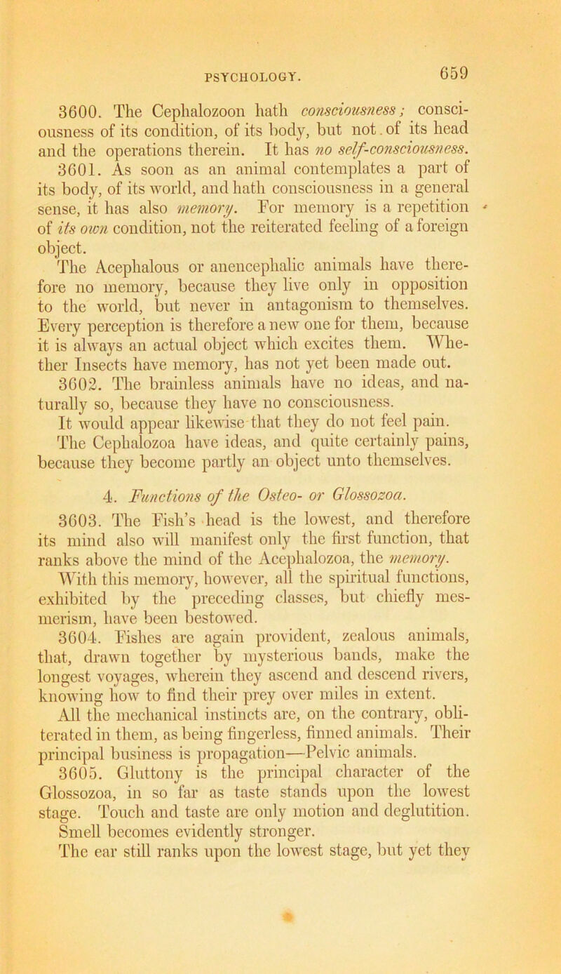3600. The Ceplialozoon hath consciousness; consci- ousness of its condition, of its body, but not. of its head and the operations therein. It has no self-consciousness. 3601. As soon as an animal contemplates a part of its body, of its world, and hath consciousness in a general sense, it has also memory. For memory is a repetition - of its own condition, not the reiterated feeling of a foreign object. The Acephalous or anenceplialic animals have there- fore no memory, because they live only in opposition to the world, but never in antagonism to themselves. Every perception is therefore a new one for them, because it is always an actual object which excites them. Whe- ther Insects have memory, has not yet been made out. 3602. The brainless animals have no ideas, and na- turally so, because they have no consciousness. It would appear likewise that they do not feel pain. The Cephalozoa have ideas, and quite certainly pains, because they become partly an object unto themselves. 4. Functions of the Osteo- or Glossozoci. 3603. The Fish’s head is the lowest, and therefore its mind also will manifest only the first function, that ranks above the mind of the Acephalozoa, the memory. With this memory, however, all the spiritual functions, exhibited by the preceding classes, but chiefly mes- merism, have been bestowed. 3604. Fishes are again provident, zealous animals, that, drawn together by mysterious bands, make the longest voyages, wherein they ascend and descend rivers, knowing how to find their prey over miles in extent. All the mechanical instincts are, on the contrary, obli- terated in them, as being fingerless, finned animals. Their principal business is propagation—Pelvic animals. 3605. Gluttony is the principal character of the Glossozoa, in so far as taste stands upon the lowest stage. Touch and taste are only motion and deglutition. Smell becomes evidently stronger. The ear still ranks upon the lowest stage, but yet they
