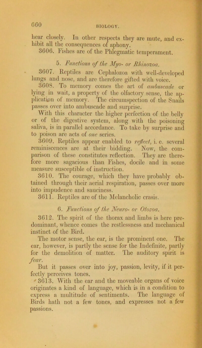 BIOLOGY. hear closely. In other respects they are mute, and ex- hibit all the consequences of aphony. 3G0G. Fishes are of the Phlegmatic temperament. 5. Functions of the Myo- or Rlnnozoa. 3007. Reptiles are Cephalozoa with well-developed lungs and nose, and are therefore gifted with voice. 3G08. To memory comes the art of ambuscade or lying in wait, a property of the olfactory sense, the ap- plication of memory. The circumspection of the Snails passes over into ambuscade and surprise. With this character the higher perfection of the belly or of the digestive system, along with the poisoning saliva, is in parallel accordance. To take by surprise and to poison are acts of one series. 3009. Reptiles appear enabled to refect, i. e. several reminiscences arc at their bidding. Now, the com- parison of these constitutes reflection. They are there- fore more sagacious than Fishes, docile and in some measure susceptible of instruction. 3G10. The courage, which they have probably ob- tained through their aerial respiration, passes over more into impudence and sauciness. 3011. Reptiles are of the Melancholic crasis. 0. Functions of the Nemo- or Otozoa. 3012. The spirit of the thorax and limbs is here pre- dominant, whence conies the restlessness and mechanical instinct of the Bird. The motor sense, the ear, is the prominent one. The ear, however, is partly the sense for the Indefinite, partly for the demolition of matter. The auditory spirit is fear. But it passes over into joy, passion, levity, if it per- fectly perceives tones. r 3013. With the ear and the moveable organs of voice originates a kind of language, which is in a condition to express a multitude of sentiments. The language of Birds hath not a few tones, and expresses not a few passions.