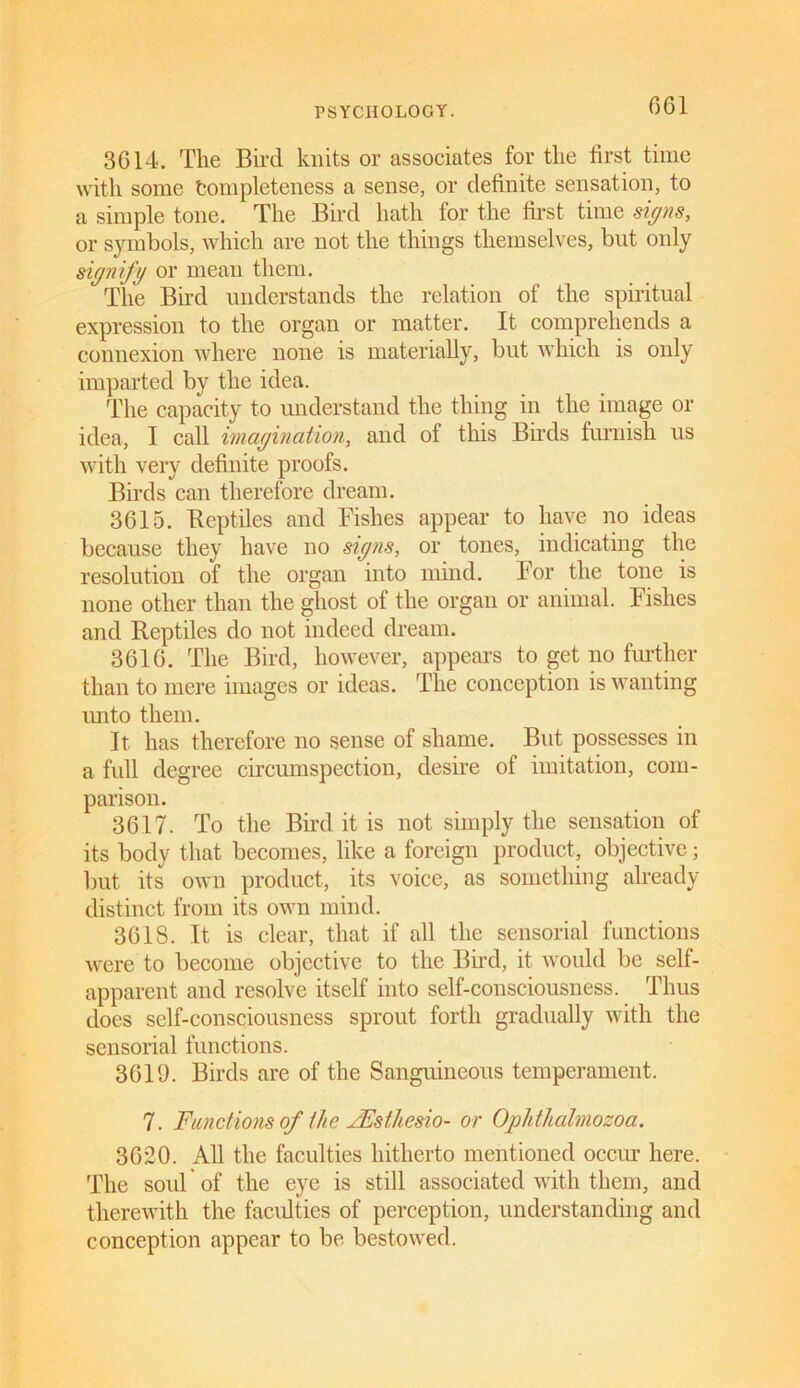 3614. The Bird knits or associates for the first time with some tompleteness a sense, or definite sensation, to a simple tone. The Bird hath for the first time signs, or symbols, which are not the things themselves, but only signify or mean them. The Bh'd understands the relation of the spiritual expression to the organ or matter. It comprehends a connexion where none is materially, but which is only imparted by the idea. The capacity to understand the thing in the image or idea, I call imagination, and of this Birds furnish us with very definite proofs. Birds can therefore dream. 3615. fteptiles and Fishes appear to have no ideas because they have no signs, or tones, indicating the resolution of the organ into mind. For the tone is none other than the ghost of the organ or animal. Fishes and Reptiles do not indeed dream. 3616. The Bird, however, appears to get no further than to mere images or ideas. The conception is wanting unto them. It has therefore no sense of shame. But possesses in a full degree circumspection, desire of imitation, com- parison. 3617. To the Bird it is not simply the sensation of its body that becomes, like a foreign product, objective; but its own product, its voice, as something already distinct from its own mind. 3618. It is clear, that if all the sensorial functions were to become objective to the Bud, it would be self- apparent and resolve itself into self-consciousness. Thus does self-consciousness sprout forth gradually with the sensorial functions. 3619. Birds are of the Sanguineous temperament. 7. Functions of the JEsthesio- or Oplitlialmozoa. 3620. All the faculties hitherto mentioned occur here. The soul of the eye is still associated with them, and thereAvith the faculties of perception, understanding and conception appear to be bestowed.