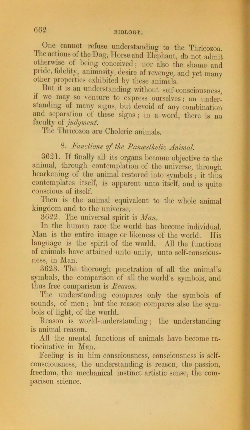 GG2 BIOLOGY. One cannot refuse understanding to the Thricozoa. rJ lie actions of the Dog, Horse and Elephant, do not admit otherwise of being conceived; nor also the shame and pride, fidelity, animosity, desire of revenge, and yet many other properties exhibited by these animals. But it is an understanding without self-consciousness, if we may so venture to express ourselves; an under- standing of many signs, but devoid of any combination and separation of these signs; in a word, there is no faculty of judgment. The Thricozoa are Choleric animals. 8. Functions of the R anaesthetic Animal. 3621. If finally all its organs become objective to the animal, through contemplation of the universe, through hearkening of the animal restored into symbols; it thus contemplates itself, is apparent unto itself, and is quite conscious of itself. Then is the animal equivalent to the whole animal kingdom and to the universe. 3G22. The universal spirit is Man. In the human race the world has become individual. Man is the entire image or likeness of the world. His language is the spirit of the world. All the functions of animals have attained unto unity, unto self-conscious- ness, in Man. 3G23. The thorough penetration of all the animal’s symbols, the comparison of all the world’s symbols, and thus free comparison is Reason. The understanding compares only the symbols of sounds, of men; but the reason compares also the sym- bols of light, of the world. Reason is world-understanding; the understanding is animal reason. All the mental functions of animals have become ra- tiocinative in Man. Feeling is in him consciousness, consciousness is self- consciousness, the understanding is reason, the passion, freedom, the mechanical instinct artistic sense, the com- parison science.