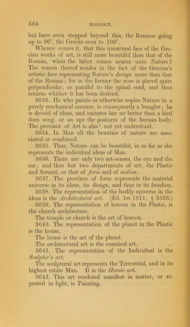 but have even stepped beyond this, the Romans going up to 90°, the Greeks even to 100°. Whence comes it, that this unnatural face of the Gre- cian works of art, is still more beautiful than that of the Roman, when the latter comes nearer unto Nature ? The reason thereof resides in the fact of the Grecian’s artistic lace representing Nature’s design more than that of the Roman; for in the former the nose is placed quite perpendicular, or parallel to the spinal cord, and thus returns whither it has been derived. 3633. He who paints or otherwise copies Nature in a purely mechanical manner, is consequently a bungler; he is devoid of ideas, and imitates her no better than a bird does song, or an ape the postures of the human body. The province of Art is alas ! not yet understood. 3634. In Man all the beauties of nature are asso- ciated or combined. 3635. Thus, Nature can be beautiful, in so far as she represents the individual ideas of Man. 3636. There are only two art-senses, the eye and the ear; and thus but two departments of art, the Plastic and Sonant, or that of form and of motion. 3637. The province of form represents the material universe in its ideas, its design, and thus in its freedom. 3638. The representation of the bodily universe in the ideas is the Architectural art. (Ed. 1st 1811, § 3533.) 3639. The representation of heaven in the Plastic, is the church architecture. The temple or church is the art of heaven. 3640. The representation of the planet in the Plastic is the house. The house is the art of the planet. The architectural art is the cosmical art. 3641. The representation of the Individual is the Sculptor s art. The sculptural art represents the Terrestrial, and in its highest estate Man. It is the Heroic art. 3642. This art rendered manifest in matter, or re- peated in light, is Painting.