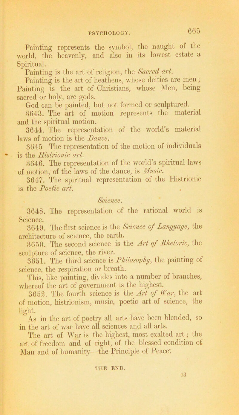 Painting represents the symbol, the naught ot the world, the heavenly, and also in its lowest estate a Spiritual. Painting is the art of religion, the Sacred art. Painting is the art of heathens, whose deities are men ; Painting is the art of Christians, whose Men, being sacred or holy, are gods. God can be painted, but not formed or sculptured. 3643. The art of motion represents the material and the spiritual motion. 3644. The representation of the world’s material laws of motion is the Dance. 3645 The representation of the motion of individuals * is the Histrionic art. 3646. The representation of the world’s spiritual laws of motion, of the laws of the dance, is Music. 3647. The spiritual representation of the Histrionic is the Poetic art. Science. 3648. The representation of the rational world is Science. 3649. The first science is the Science of Language, the architecture of science, the earth. 3650. The second science is the Art of Rhetoric, the sculpture of science, the river. 3651. The third science is Philosophy, the painting of science, the respiration or breath. This, like painting, divides into a number of branches, whereof the art of government is the highest. 3652. The fourth science is the Art of War, the art of motion, histrionism, music, poetic art of science, the light. As in the art of poetry all arts have been blended, so in the art of war have all sciences and all arts. The art of War is the highest, most exalted art; the art of freedom and of right, of the blessed condition of Man and of humanity—the Principle of Peace: Li THE END.