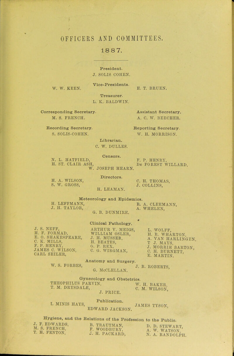 OFFICERS AND COMMITTEES. 18 8 7. President. J. SOLIS COHEN. Vice-Presidents. W. W. KEEN. E. T. BRUEN. Treasurer. L. K. BALDWIN. Corresponding Secretary. M. S. FRENCH. Assistant Secretary. A. C. W. BEECHER. Recording Secretary. Reporting Secretary. S. SOLIS-COHEN. W. II. MORRISON. Librarian. C. W. DULLES. Censors. N. L. HATFIELD, F. P. HENRY, H. ST. CLAIR ASH, De FOREST WILLARD, W. JOSEPH HEARN. H. A. WILSON, S. W. GROSS, Directors. H. LEAMAN. C. H. THOMAS, J. COLLINS, Meteorology and Epidemics. H. LEFFMANN, R. A. CLEEMANN, J. II. TAYLOR, A. WHELEN, G. B. DUNMIRE. J. S. NEFF, II. F. FORMAD, E. 0. SHAKESPEARE, C. K. MILLS, F. P. HENRY, JAMES C. WILSON, CARL SEILER, Clinical Pathology. ARTHUR V. MEIGS, WILLIAM OSLER, J. II. MUSSER, II. BEATES, 0. P. REX, C. G. WIRGMAN, L. AVOLFF, II. R. AYHARTON, A. VAN HARLINGEN, T J. MAYS, J. MORRIE BARTON, 0. II. BURNETT, E. MARTIN. Anatomy and Surgery. AV. S. FORBES, j. b. ROBERTS, g. McClellan. Gynecology TIIEOPIIILUS PARVIN, T. M. DRYSDALE, J. and Obstetrics. PRICE. AV. II. BAKER, C. M. AVILSON, I. MINIS IIAYS, Publication. EDAVARD JACKSON. JAMES TYSON, Hygiene, and the Relations of the Profession J. F. EDAVARDS, M. S. FRENCH, T. II. FENTON, B. TRAUTMAN, F. WOODBURY, J. II. PACKARD, to the Public. I). D. STEWART, A. AV. AVATSON, N. A. RANDOLPH.