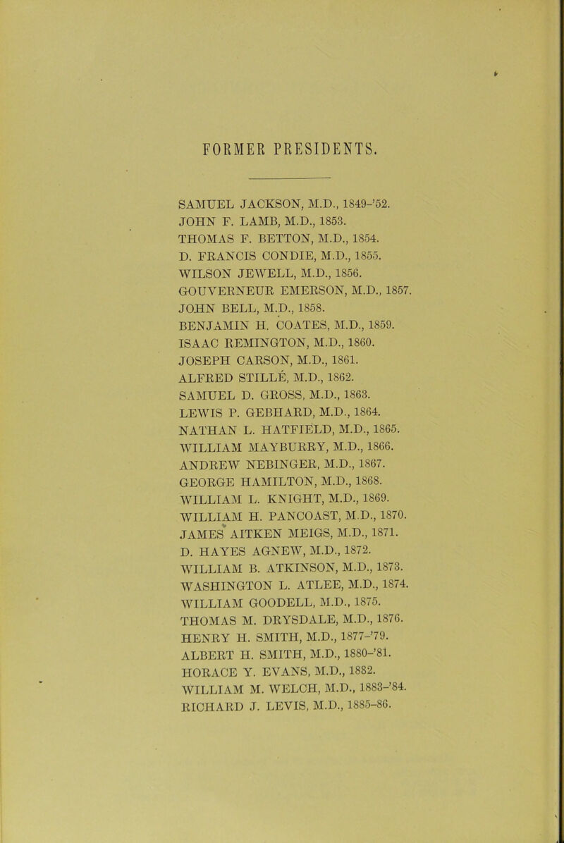 FORMER PRESIDENTS. SAMUEL JACKSON, M.D., 1849-’52. JOHN F. LAMB, M.D., 1853. THOMAS L. BETTON, M.D., 1854. D. FRANCIS CONDIE, M.D., 1855. WILSON JEWELL, M.D., 1856. GOUVERNEUR EMERSON, M.D., 1857. JOHN BELL, M.D., 1858. BENJAMIN H. COATES, M.D., 1859. ISAAC REMINGTON, M.D., 1860. JOSEPH CARSON, M.D., 1861. ALFRED STILLE, M.D., 1862. SAMUEL D. GROSS, M.D., 1863. LEWIS P. GEBHARD, M.D., 1864. NATHAN L. HATFIELD, M.D., 1865. WILLIAM MAYBURRY, M.D., 1866. ANDREW NEBINGER, M.D., 1867. GEORGE HAMILTON, M.D., 1868. WILLIAM L. KNIGHT, M.D., 1869. WILLIAM H. PANCOAST, M.D., 1870. JAMES AITKEN MEIGS, M.D., 1871. D. HAYES AGNEW, M.D., 1872. WILLIAM B. ATKINSON, M.D., 1873. WASPIINGTON L. ATLEE, M.D., 1874. WILLIAM GOODELL, M.D., 1S75. THOMAS M. DRYSDALE, M.D., 1876. HENRY H. SMITH, M.D., 1877-79. ALBERT H. SMITH, M.D., 1880-’81. HORACE Y. EVANS, M.D., 1882. WILLIAM M. WELCH, M.D., 1883-’84. RICHARD J. LEVIS, M.D., 1885-86.