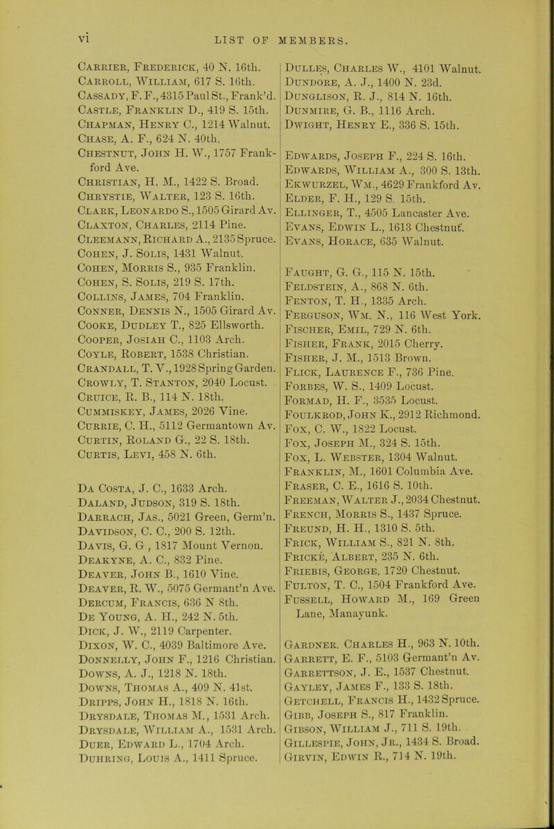 Carrier, Frederick, 40 N. 16tli. Carroll, William, 617 S. 16th. Cassady, F. F., 4315 Paul St., Frank’d. Castle, Franklin D., 419 S. 15th. Chapman, Henry C., 1214 Walnut. Chase, A. F., 624 N. 40th. Chestnut, John H. W., 1757 Frank- ford Ave. Christian, H. M., 1422 S. Broad. Chrystie, Walter, 123 S. 16th. Clark, Leonardo S., 1505 Girard Av. Clanton, Charles, 2114 Pine. Cleemann, Richard A., 2135 Spruce. Cohen, J. Solis, 1431 Walnut. Cohen, Morris S., 935 Franklin. Cohen, S. Solis, 219 S. 17th. Collins, James, 704 Franklin. Conner, Dennis N., 1505 Girard Av. Cooke, Dudley T., 825 Ellsworth. Cooper, Josiah C., 1103 Arch. Coyle, Robert, 1538 Christian. Crandall, T. V., 1928 Spring Garden. Crowly, T. Stanton, 2040 Locust. Cruice, R. B., 114 N. 18th. Cummiskey, James, 2026 Vine. Currie, C. IL, 5112 Germantown Av. Curtin, Roland G., 22 S. 18th. Curtis, Levi, 458 N. 6th. Da Costa, J. C., 1633 Arch. Daland, Judson, 319 S. 18th. Darrach, Jas., 5021 Green, Germ’n. Davidson, C. C., 200 S. 12th. Davis, G. G , 1817 Mount Vernon. Deakyne, A. C., 832 Pine. Deaver, John B., 1610 Vine. Deaver, R. W., 5075 Germant’n Ave. Dercum, Francis, 636 N 8th. De Young, A. II., 242 N. 5th. Dick, J. W., 2119 Carpenter. Dixon, W. C., 4039 Baltimore Ave. Donnelly, John F., 1216 Christian. Downs, A. J., 1218 N. 18th. Downs, Thomas A., 409 N. 41st. Dripps, John II., 1818 N. 16th. Drysdale, Thomas M., 1531 Arch. Drysdale, William A., 1531 Arch. Duer, Edward L., 1704 Arch. Duiiring, Louis A., 1411 Spruce. Dulles, Charles W., 4101 Walnut. Dundore, A. J., 1400 N. 23d. Dunglison, R. J., 814 N. 16th. Dunmire, G. B., 1116 Arch. Dwight, Henry E., 336 S. 15th. Edwards, Joseph F., 224 S. 16th. Edwards, William A., 300 S. 13th. Ekwurzel, Wm., 4629 Frankford Av. Elder, F. II., 129 S. 15th. Ellinger, T., 4505 Lancaster Ave. Evans, Edwin L., 1613 Chestnut'. Evans, Horace, 635 Walnut. Faught, G. G., 115 N. 15th. Feldstein, A., 868 N. 6th. Fenton, T. H., 1335 Arch. Ferguson, Wm. N., 116 West York. Fischer, Emil, 729 N. 6th. Fisher, Frank, 2015 Cherry. Fisher, J. M., 1513 Brown. Flick, Laurence F., 736 Pine. Forbes, W. S., 1409 Locust. Formad, H. F., 3535 Locust. Foulkrod, John K., 2912 Richmond. Fox, C. W., 1822 Locust. Fox, Joseph M., 324 S. 15th. Fox, L. Webster, 1304 Walnut. Franklin, M., 1601 Columbia Ave. Fraser, C. E., 1616 S. 10th. Freeman, Walter J., 2034 Chestnut. French, Morris S., 1437 Spruce. Freund, H. PI., 1310 S. 5th. Frick, William S., 821 N. 8th. Fricke, Albert, 235 N. 6th. Friebis, George, 1720 Chestnut. Fulton, T. C., 1504 Frankford Ave. Fussell, Howard M., 169 Green Lane, Manayunk. Gardner. Charles H., 963 N. 10th. Garrett, E. F., 5103 Germant’n Av. Garrettson, J. E., 1537 Chestnut. Gayley, James F., 133 S. 18th. Getchell, Francis II., 1432 Spruce. Gibb, Joseph S., 817 Franklin. Gibson, William J., 711 S. 19th. Gillespie, John, Jr., 1434 S. Broad. Girvin, Edwin R., 714 N. 19th.