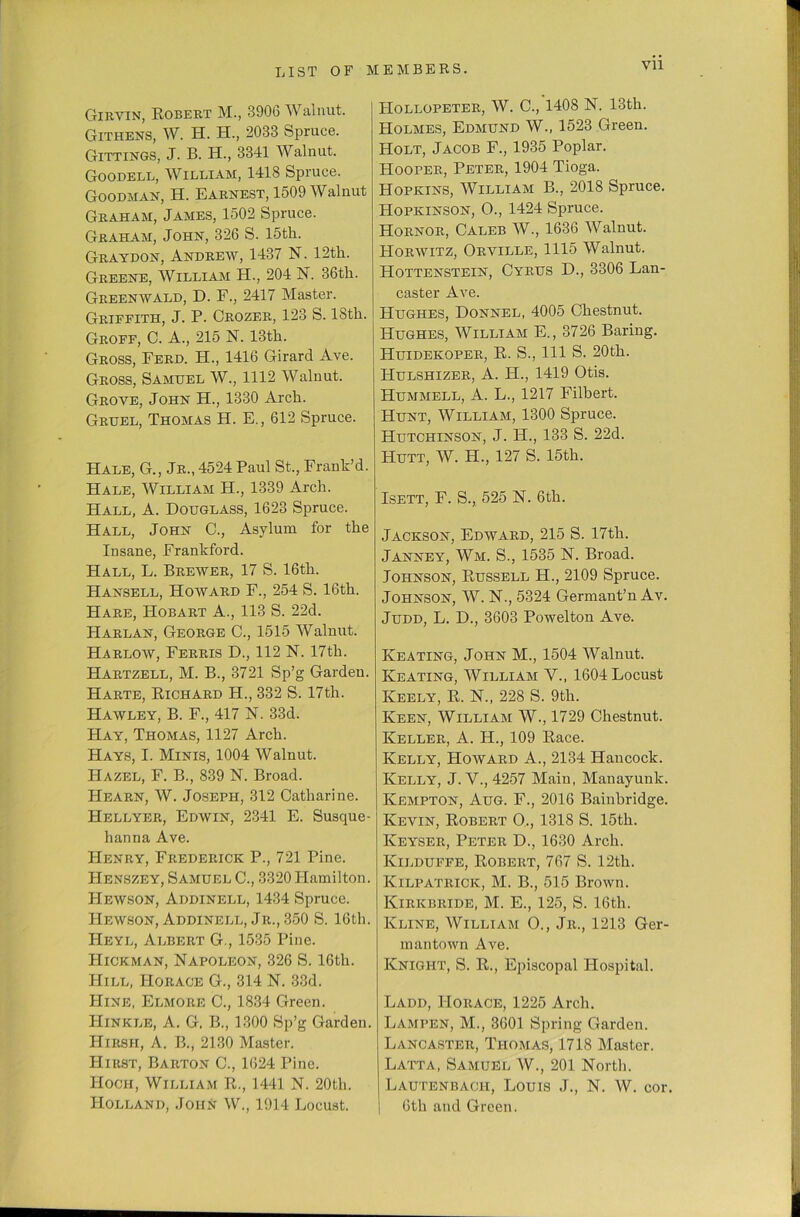 Vll Gikyin, Robert M., 3906 Walnut. Githens, W. H. EL, 2033 Spruce. Gittings, J. B. H., 3341 Walnut. Goodell, William, 1418 Spruce. Goodman, H. Earnest, 1509 Walnut Graham, James, 1502 Spruce. Graham, John, 326 S. 15th. Graydon, Andrew, 1437 N. 12th. Greene, William EL, 204 N. 36th. Greenwald, D. F., 2417 Master. Griffith, J. P. Crozer, 123 S. 18th. Groff, C. A., 215 N. 13th. Gross, Ferd. EE., 1416 Girard Ave. Gross, Samuel W., 1112 Walnut. Grove, John H., 1330 Arch. Gruel, Thomas EE. E., 612 Spruce. Hale, G., Jr., 4524 Paul St., Frank’d. Hale, William H., 1339 Arch. Hall, A. Douglass, 1623 Spruce. Hall, John C., Asylum for the Ensane, Frankford. Hall, L. Brewer, 17 S. 16th. Hansell, Howard F., 254 S. 16th. Hare, Hobart A., 113 S. 22d. Harlan, George C., 1515 Walnut. Harloav, Ferris D., 112 N. 17th. Hartzell, M. B., 3721 Sp’g Garden. Harte, Eichard H., 332 S. 17th. Hawley, B. F., 417 N. 33d. Hay, Thomas, 1127 Arch. Hays, E. Minis, 1004 Walnut. Hazel, F. B., 839 N. Broad. Hearn, W. Joseph, 312 Catharine. Hellyer, Edwin, 2341 E. Susque- hanna Ave. Henry, Frederick P., 721 Pine. Henszey, Samuel C., 3320 Hamilton. Hewson, Addinell, 1434 Spruce. Hewson, Addinell, Jr., 350 S. 16th. Heyl, Albert G., 1535 Pine. Hickman, Napoleon, 326 S. 16th. Hill, Horace G., 314 N. 33d. Hine, Elmore C., 1834 Green. Hinkle, A. G. B., 1300 Sp’g Garden. Hirsh, A. B., 2130 Master. Hirst, Barton C., 1624 E5ine. Hoch, William E., 1441 N. 20th. Holland, John W., 1914 Locust. Hollopeter, W. C., 1408 N. 13th. Holmes, Edmund W., 1523 Green. Holt, Jacob F., 1935 Poplar. Hooper, Peter, 1904 Tioga. Hopkins, William B., 2018 Spruce. Hopkinson, O., 1424 Spruce. Hornor, Caleb W., 1636 Walnut. Horwitz, Orville, 1115 Walnut. Hottenstein, Cyrus D., 3306 Lan- caster Ave. Hughes, Donnel, 4005 Chestnut. Hughes, William E., 3726 Baring. Huidekoper, E. S., Ill S. 20th. Hulshizer, A. H., 1419 Otis. Hummell, A. L., 1217 Filbert. Hunt, William, 1300 Spruce. Hutchinson, J. H., 133 S. 22d. Hutt, W. H., 127 S. 15th. Esett, F. S., 525 N. 6th. Jackson, Edward, 215 S. 17th. Janney, Wm. S., 1535 N. Broad. Johnson, Bussell PE., 2109 Spruce. Johnson, W. N., 5324 Germant’n Av. Judd, L. D., 3603 Powelton Ave. Keating, John M., 1504 Walnut. Eaeating, William V., 1604 Locust Keely, E. N., 228 S. 9th. ECeen, William W., 1729 Chestnut. ECeller, A. H., 109 Eace. Evelly, Howard A., 2134 Hancock. Evelly, J. V., 4257 Main, Manayunk. ECempton, Aug. F., 2016 Bainbridge. ECevin, Eobert O,, 1318 S. 15th. Keyser, E3eter D., 1630 Arch. Ktlduffe, Eobert, 767 S. 12tli. liiLPATRicic, M. B., 515 Brown. Kirkbride, M. E., 125, S. 16th. Evline, William O., Jr., 1213 Ger- mantown Ave. ECnight, S. E., Episcopal Hospital. Ladd, Horace, 1225 Arch. EjAmpen, M., 3601 Spring Garden. EjANCAster, Thomas, 1718 Master. Latta, Samuel W., 201 North. Lautenbach, Louis J., N. W. cor. | 6th and Green.