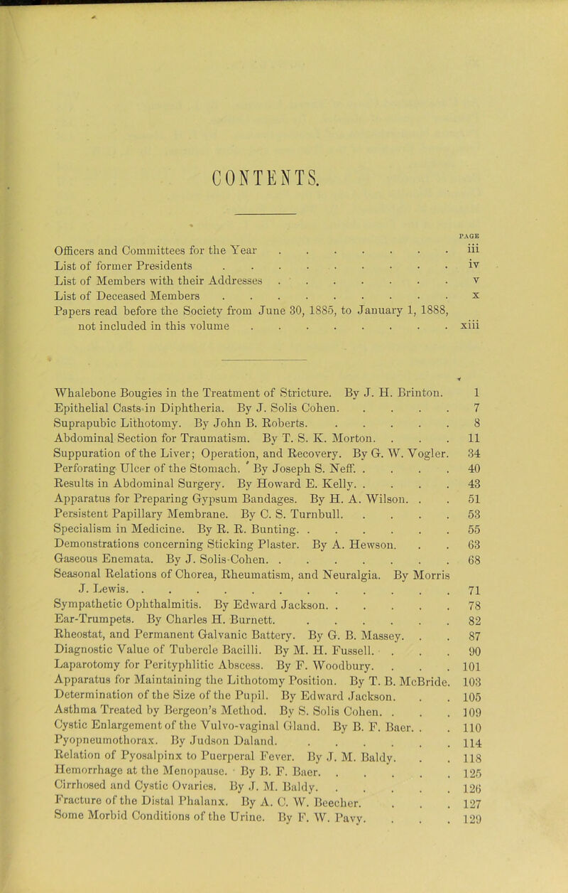 CONTENTS. PAGE Officers and Committees for the Year ....... iii List of former Presidents ......... iv List of Members with their Addresses v List of Deceased Members x Papers read before the Society from June 30, 1885, to January 1, 1888, not included in this volume xiii Whalebone Bougies in the Treatment of Stricture. By J. H. Brinton. 1 Epithelial Castsdn Diphtheria. By J. Solis Cohen 7 Suprapubic Lithotomy. By John B. Huberts. 8 Abdominal Section for Traumatism. By T. S. K. Morton. ... 11 Suppuration of the Liver; Operation, and Recovery. By G. W. Vogler. 34 Perforating Ulcer of the Stomach. ' By Joseph S. Neff. .... 40 Besults in Abdominal Surgery. By Howard E. Kelly 43 Apparatus for Preparing Gypsum Bandages. By H. A. Wilson. . . 51 Persistent Papillary Membrane. By C. S. Turnbull 53 Specialism in Medicine. By R. R. Bunting 55 Demonstrations concerning Sticking Plaster. By A. Hewson. . . 63 Gaseous Enemata. By J. Solis-Cohen 68 Seasonal Relations of Chorea, Rheumatism, and Neuralgia. By Morris J. Lewis 71 Sympathetic Ophthalmitis. By Edward Jackson 78 Ear-Trumpets. By Charles H. Burnett. 82 Rheostat, and Permanent Galvanic Battery. By G. B. Massey. . . 87 Diagnostic Value of Tubercle Bacilli. By M. H. Fussell. ... 90 Laparotomy for Perityphlitic Abscess. By F. Woodbury. . . . 101 Apparatus for Maintaining the Lithotomy Position. By T. B. McBride. 103 Determination of the Size of the Pupil. By Edward Jackson. . . 105 Asthma Treated by Bergeon’s Method. By S. Solis Cohen. . . .109 Cystic Enlargement of the Vulvo-vaginal Gland. By B. F. Baer. . . 110 Pyopneumothorax. By Judson Daland. 114 Relation of Pyosalpinx to Puerperal Fever. By J. M. Baldy. . .118 Hemorrhage at the Menopause. By B. F. Baer 125 Cirrhosed and Cystic Ovaries. By J. M. Baldy 126 Fracture of the Distal Phalanx. By A. C. W. Beecher. . . .127 Some Morbid Conditions of the Urine. By F. W. Pavy. . . . 129