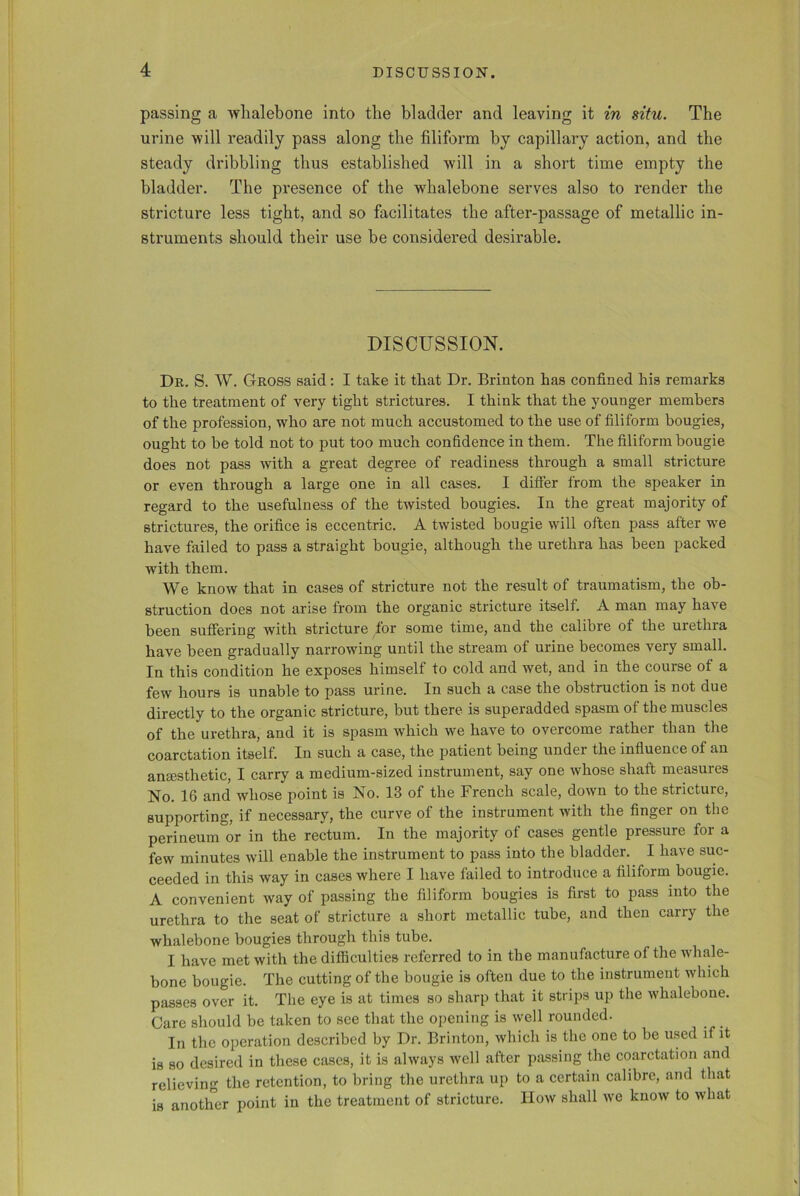 passing a whalebone into the bladder and leaving it in situ. The urine will readily pass along the filiform by capillary action, and the steady dribbling thus established will in a short time empty the bladder. The presence of the whalebone serves also to render the stricture less tight, and so facilitates the after-passage of metallic in- struments should their use be considered desirable. DISCUSSION. Dr. S. W. Gross said: I take it that Dr. Brinton has confined his remarks to the treatment of very tight strictures. I think that the younger members of the profession, who are not much accustomed to the use of filiform bougies, ought to be told not to put too much confidence in them. The filiform bougie does not pass with a great degree of readiness through a small stricture or even through a large one in all cases. I differ from the speaker in regard to the usefulness of the twisted bougies. In the great majority of strictures, the orifice is eccentric. A twisted bougie will often pass after we have failed to pass a straight bougie, although the urethra has been packed with them. We know that in cases of stricture not the result of traumatism, the ob- struction does not arise from the organic stricture itself. A man may have been suffering with stricture for some time, and the calibre of the urethra have been gradually narrowing until the stream of urine becomes very small. In this condition he exposes himself to cold and wet, and in the course of a few hours is unable to pass urine. In such a case the obstruction is not due directly to the organic stricture, but there is superadded spasm of the muscles of the urethra, and it is spasm which we have to overcome rather than the coarctation itself. In such a case, the patient being under the influence of an ansesthetic, I carry a medium-sized instrument, say one whose shaft measures No. 16 and whose point is No. 13 of the French scale, down to the stricture, supporting, if necessary, the curve of the instrument with the finger on the perineum or in the rectum. In the majority of cases gentle pressure for a few minutes will enable the instrument to pass into the bladder. I have suc- ceeded in this way in cases where I have failed to introduce a filiform bougie. A convenient way of passing the filiform bougies is first to pass into the urethra to the seat of stricture a short metallic tube, and then carry the whalebone bougies through this tube. I have met with the difficulties referred to in the manufacture of the whale- bone bougie. The cutting of the bougie is often due to the instrument which passes over it. The eye is at times so sharp that it strips up the whalebone. Care should be taken to see that the opening is well rounded. In the operation described by Dr. Brinton, which is the one to be used if it is so desired in these cases, it is always well after passing the coarctation and relieving the retention, to bring the urethra up to a certain calibre, and that is another point in the treatment of stricture. How shall we know to what