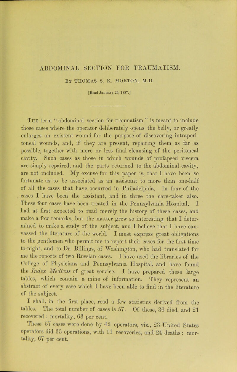 By THOMAS S. K. MORTON, M.D. [Read January 26, 1887.] The term “ abdominal section for traumatism ” is meant to include those cases where the operator deliberately opens the belly, or greatly enlarges an existent wound for the purpose of discovering intraperi- toneal wounds, and, if they are present, repairing them as far as possible, together with more or less final cleansing of the peritoneal cavity. Such cases as those in which wounds of prolapsed viscera are simply repaired, and the parts returned to the abdominal cavity, are not included. My excuse for this paper is, that I have been so fortunate as to be associated as an assistant to more than one-half of all the cases that have occurred in Philadelphia. In four of the cases I have been the assistant, and in three the care-taker also. These four cases have been treated in the Pennsylvania Hospital. I had at first expected to read merely the history of these cases, and make a feAV remarks, but the matter grew so interesting that I deter- mined to make a study of the subject, and I believe that I have can- vassed the literature of the world. I must express great obligations to the gentlemen who permit me to report their cases for the first time to-night, and to Dr. Billings, of Washington, who had translated for me the reports of two Russian cases. I have used the libraries of the College of Physicians and Pennsylvania Hospital, and have found the Index Medicim of great service. I have prepared these large tables, which contain a mine of information. They represent an abstract of every case which I have been able to find in the literature of the subject. I shall, in the first place, read a few statistics derived from the tables. The total number of cases is 57. Of these, 36 died, and 21 recovered : mortality, 63 per cent. These 57 cases were done by 42 operators, viz., 23 United States operators did 35 operations, with 11 recoveries, and 24 deaths: mor- tality, 67 per cent.