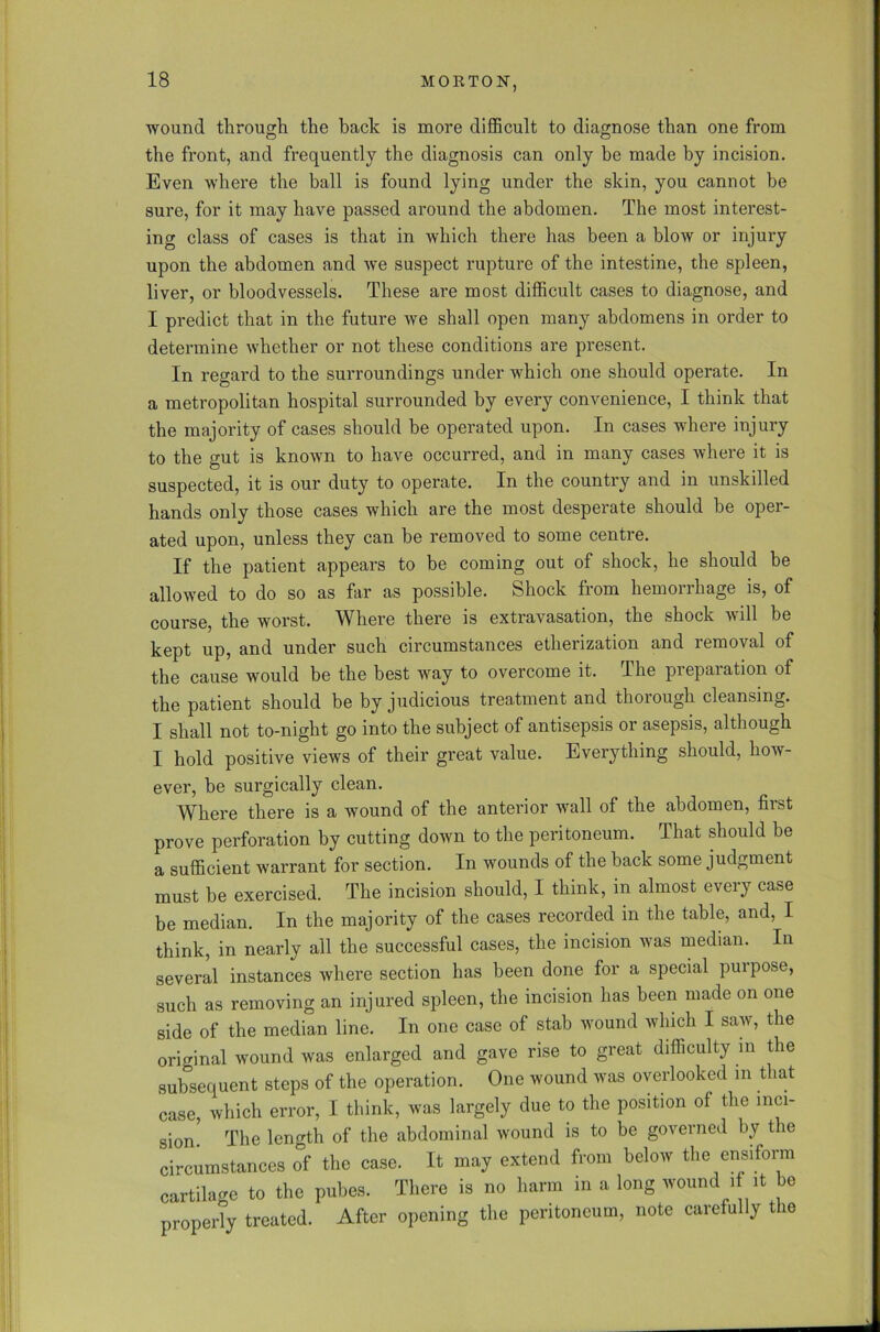 wound through the back is more difficult to diagnose than one from the front, and frequently the diagnosis can only be made by incision. Even where the ball is found lying under the skin, you cannot be sure, for it may have passed around the abdomen. The most interest- ing class of cases is that in which there has been a blow or injury upon the abdomen and we suspect rupture of the intestine, the spleen, liver, or bloodvessels. These are most difficult cases to diagnose, and I predict that in the future we shall open many abdomens in order to determine whether or not these conditions are present. In regard to the surroundings under which one should operate. In a metropolitan hospital surrounded by every convenience, I think that the majority of cases should be operated upon. In cases where injury to the gut is known to have occurred, and in many cases where it is suspected, it is our duty to operate. In the country and in unskilled hands only those cases which are the most desperate should be oper- ated upon, unless they can be removed to some centre. If the patient appears to be coming out of shock, he should be allowed to do so as far as possible. Shock from hemorrhage is, of course, the worst. Where there is extravasation, the shock will be kept up, and under such circumstances etherization and removal of the cause would be the best way to overcome it. The preparation of the patient should be by judicious treatment and thorough cleansing. I shall not to-night go into the subject of antisepsis or asepsis, although I hold positive views of their great value. Everything should, how- ever, be surgically clean. Where there is a wound of the anterior wall of the abdomen, first prove perforation by cutting down to the peritoneum. That should be a sufficient warrant for section. In wounds of the back some judgment must be exercised. The incision should, I think, in almost every case be median. In the majority of the cases recorded in the table, and, I think, in nearly all the successful cases, the incision was median. In several instances where section has been done for a special purpose, such as removing an injured spleen, the incision has been made on one side of the median line. In one case of stab wound which I saw, the original wound was enlarged and gave rise to great difficulty m the subsequent steps of the operation. One wound was overlooked in t lat case, which error, I think, was largely due to the position of the inci- sion. The length of the abdominal wound is to be governed by the circumstances of the case. It may extend from below the ensiform cartilage to the pubes. There is no harm in a long wound if it be properly treated. After opening the peritoneum, note carefully the