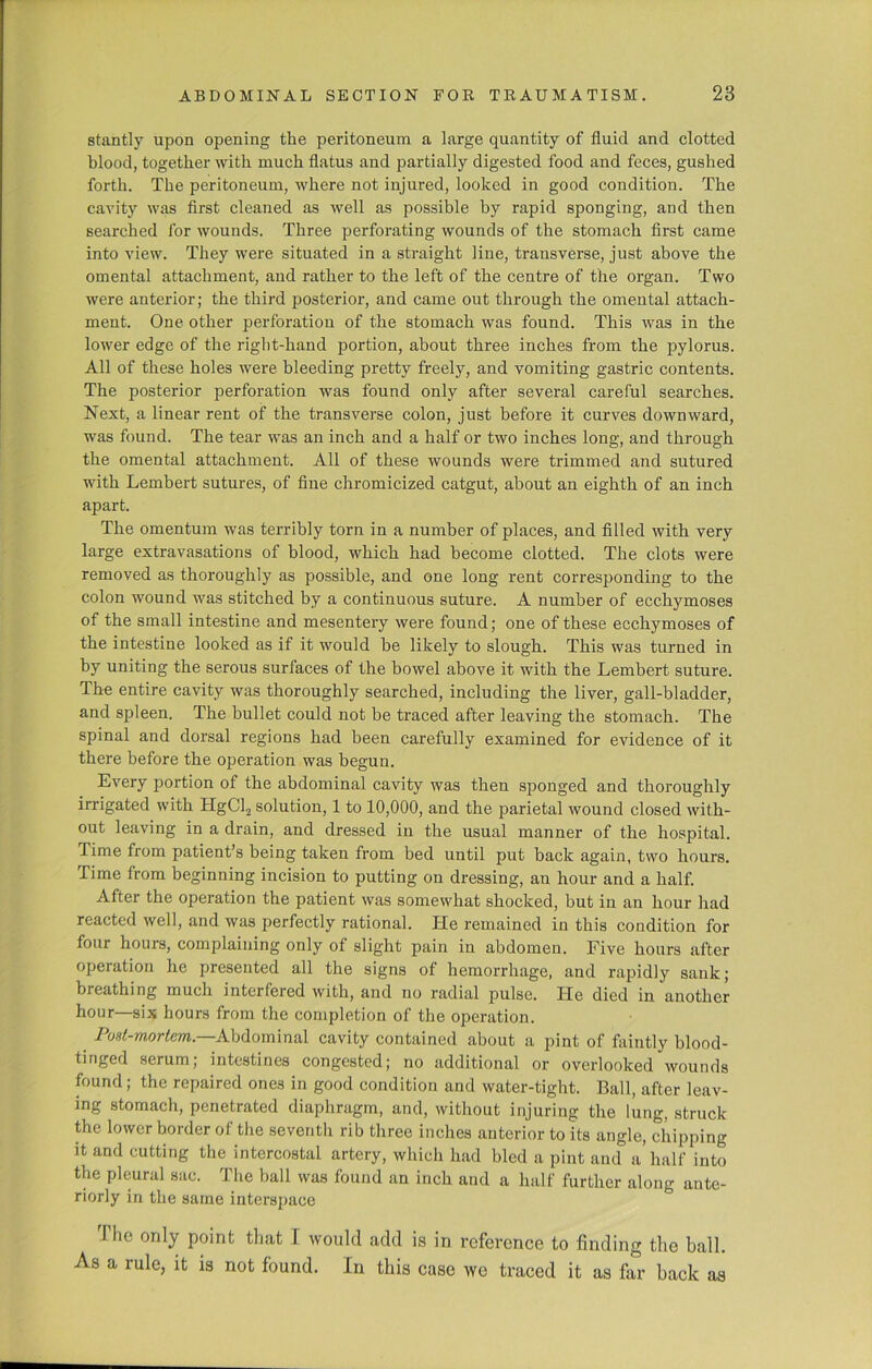 stantly upon opening the peritoneum a large quantity of fluid and clotted blood, together with much flatus and partially digested food and feces, gushed forth. The peritoneum, where not injured, looked in good condition. The cavity was first cleaned as well as possible by rapid sponging, and then searched for wounds. Three perforating wounds of the stomach first came into view. They were situated in a straight line, transverse, just above the omental attachment, and rather to the left of the centre of the organ. Two were anterior; the third posterior, and came out through the omental attach- ment. One other perforation of the stomach was found. This was in the lower edge of the right-hand portion, about three inches from the pylorus. All of these holes were bleeding pretty freely, and vomiting gastric contents. The posterior perforation was found only after several careful searches. Next, a linear rent of the transverse colon, just before it curves downward, was found. The tear was an inch and a half or two inches long, and through the omental attachment. All of these wounds were trimmed and sutured with Lembert sutures, of fine chromicized catgut, about an eighth of an inch apart. The omentum was terribly torn in a number of places, and filled with very large extravasations of blood, which had become clotted. The clots were removed as thoroughly as possible, and one long rent corresponding to the colon wound was stitched by a continuous suture. A number of ecchymoses of the small intestine and mesentery were found; one of these ecchymoses of the intestine looked as if it would be likely to slough. This was turned in by uniting the serous surfaces of the bowel above it with the Lembert suture. The entire cavity was thoroughly searched, including the liver, gall-bladder, and spleen. The bullet could not be traced after leaving the stomach. The spinal and dorsal regions had been carefully examined for evidence of it there before the operation was begun. Every portion of the abdominal cavity was then sponged and thoroughly irrigated with HgCl2 solution, 1 to 10,000, and the parietal wound closed with- out leaving in a drain, and dressed in the usual manner of the hospital. Time from patient’s being taken from bed until put back again, two hours. Time from beginning incision to putting on dressing, an hour and a half. After the operation the patient was somewhat shocked, but in an hour had reacted well, and was perfectly rational. He remained in this condition for four hours, complaining only of slight pain in abdomen. Five hours after operation he presented all the signs of hemorrhage, and rapidly sank; breathing much interfered with, and no radial pulse. He died in another hour—six hours from the completion of the operation. Post-mortem.—Abdominal cavity contained about a pint of faintly blood- tinged serum; intestines congested; no additional or overlooked wounds found; the repaired ones in good condition and water-tight. Ball, after leav- ing stomach, penetrated diaphragm, and, without injuring the lung, struck the lower border of the seventh rib three inches anterior to its angle, chipping it and cutting the intercostal artery, which had bled a pint and a half into the pleural sac. The ball was found an inch aud a half further along ante- riorly in the same interspace J he only point that T would add is in reference to finding the ball. As a rule, it is not found. In this case we traced it as far back as