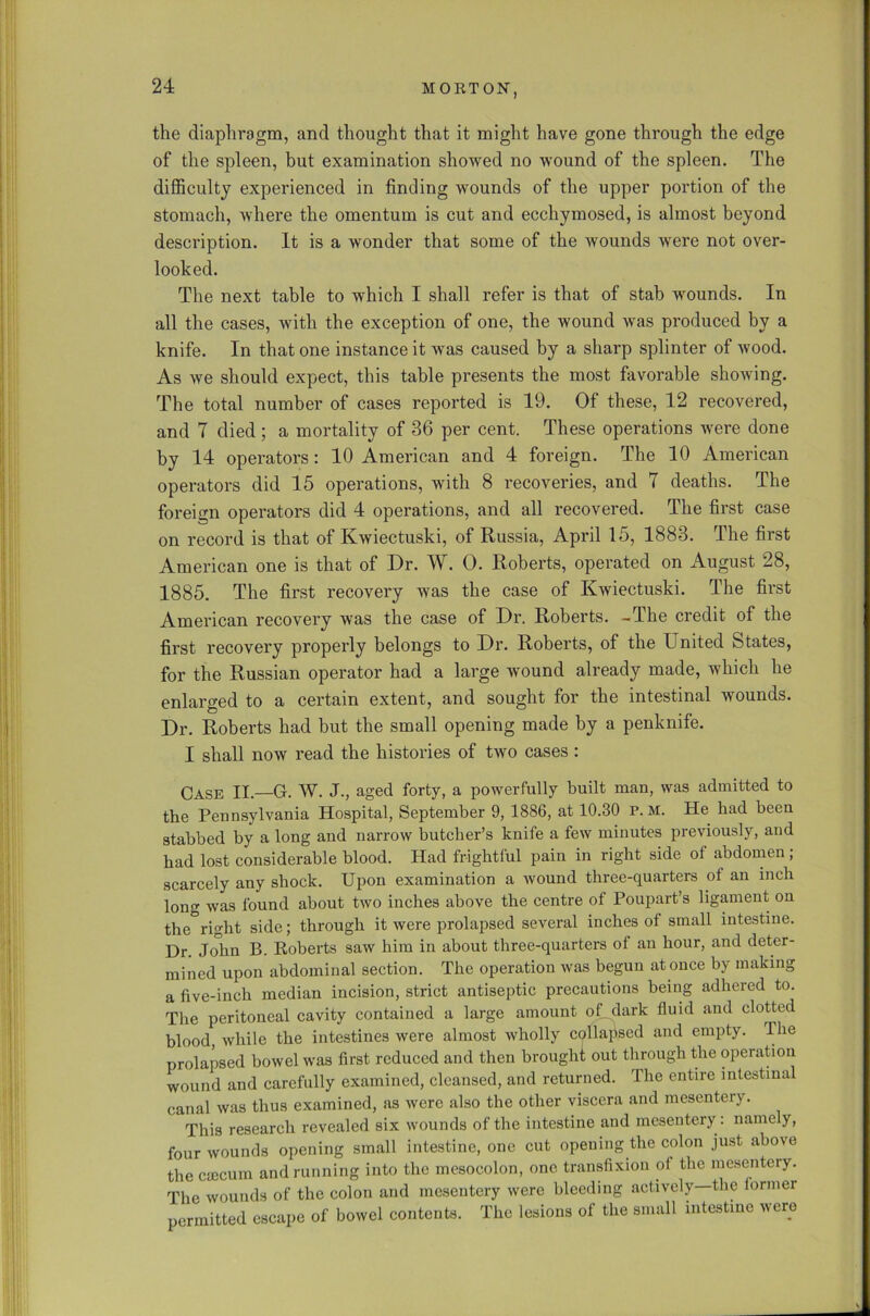 the diaphragm, and thought that it might have gone through the edge of the spleen, but examination showed no wound of the spleen. The difficulty experienced in finding wounds of the upper portion of the stomach, where the omentum is cut and ecchymosed, is almost beyond description. It is a wonder that some of the wounds were not over- looked. The next table to which I shall refer is that of stab wounds. In all the cases, with the exception of one, the wound was produced by a knife. In that one instance it was caused by a sharp splinter of wood. As we should expect, this table presents the most favorable showing. The total number of cases reported is 19. Of these, 12 recovered, and 7 died ; a mortality of 36 per cent. These operations were done by 14 operators: 10 American and 4 foreign. The 10 American operators did 15 operations, with 8 recoveries, and 7 deaths. The foreign operators did 4 operations, and all recovered. The first case on record is that of Kwiectuski, of Russia, April 15, 1883. The first American one is that of Dr. W. 0. Roberts, operated on August 28, 1885. The first recovery was the case of Kwiectuski. The first American recovery was the case of Dr. Roberts. -The credit of the first recovery properly belongs to Dr. Roberts, of the United States, for the Russian operator had a large wound already made, which he enlarged to a certain extent, and sought for the intestinal wounds. Dr. Roberts had but the small opening made by a penknife. I shall now read the histories of two cases : Case II—G. W. J., aged forty, a powerfully built man, was admitted to the Pennsylvania Hospital, September 9, 1886, at 10.30 p. M. He had been stabbed by a long and narrow butcher’s knife a few minutes previously, and bad lost considerable blood. Had frightful pain in right side of abdomen ; scarcely any shock. Upon examination a wound three-quarters of an inch long was found about two inches above the centre of Poupart’s ligament on the right side; through it were prolapsed several inches of small intestine. Dr. John B. Roberts saw him in about three-quarters ol an hour, and deter- mined upon abdominal section. The operation was begun at once by making a five-inch median incision, strict antiseptic precautions being adhered to. The peritoneal cavity contained a large amount of dark fluid and clotted blood, while the intestines were almost wholly collapsed and empty. The prolapsed bowel was first reduced and then brought out through the operation wound and carefully examined, cleansed, and returned. The entire intestinal canal was thus examined, as were also the other viscera and mesentery. This research revealed six wounds of the intestine and mesentery: namely, four wounds opening small intestine, one cut opening the colon just above the CEecum and running into the mesocolon, one transfixion of the mesentery. The wounds of the colon and mesentery were bleeding actively—the former permitted escape of bowel contents. The lesions of the small intestine were