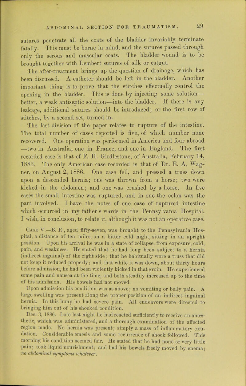 sutures penetrate all the coats of the bladder invariably terminate fatally. This must be borne in mind, and the sutures passed through only the serous and muscular coats. The bladder wound is to be brought together with Lembert sutures of silk or catgut. The after-treatment brings up the question of drainage, which has been discussed. A catheter should be left in the bladder. Another important thing is to prove that the stitches effectually control the opening in the bladder. This is done by injecting some solution— better, a weak antiseptic solution—into the bladder. If there is any leakage, additional sutures should be introduced; or the first row of stitches, by a second set, turned in. The last division of the paper relates to rupture of the intestine. The total number of cases reported is five, of which number none recovered. One operation was performed in America and four abroad —two in Australia, one in France, and one in England. The first recorded case is that of F. IT. Girdlestone, of Australia, February 14, 1883. The only American case recorded is that of Dr. E. A. Wag- ner, on August 2, 1886. One case fell, and pressed a truss down upon a descended hernia; one was thrown from a horse; two were kicked in the abdomen; and one was crushed by a horse. In five cases the small intestine was ruptured, and in one the colon was the part involved. I have the notes of one case of ruptured intestine which occurred in my father’s wards in the Pennsylvania Hospital. I wish, in conclusion, to relate it, although it was not an operative case. Case Y.—B. B.., aged fifty-seven, was brought to the Pennsylvania Hos- pital, a distance of ten miles, on a bitter cold night, sitting in an upright position. Upon his arrival he was in a state of collapse, from exposure, cold, pain, and weakness. He stated that he had long been subject to a hernia (indirect inguinal) of the right side; that he habitually wore a truss that did not keep it reduced properly; and that while it was down, about thirty hours before admission, he had been violently kicked in that groin. He experienced some pain and nausea at the time, and both steadily increased up to the time of his admission. Plis bowels had not moved. Upon admission his condition was as above; no vomiting or belly pain. A large swelling was present along the proper position of an indirect inguinal hernia. In this lump he had severe pain. All endeavors were directed to bringing him out of his shocked condition. Dec. 3, 1886. Late last night lie had reacted sufficiently to receive an anaes- thetic, which was administered, and a thorough examination of the affected region made. No hernia was present; simply a mass of inflammatory exu- dation. Considerable emesis and some recurrence of shock followed. This morning bis condition seemed fair. He stated that he had none or very little pain; took liquid nourishment; and had his bowels freely moved by enema; no abdominal symptoms whatever.