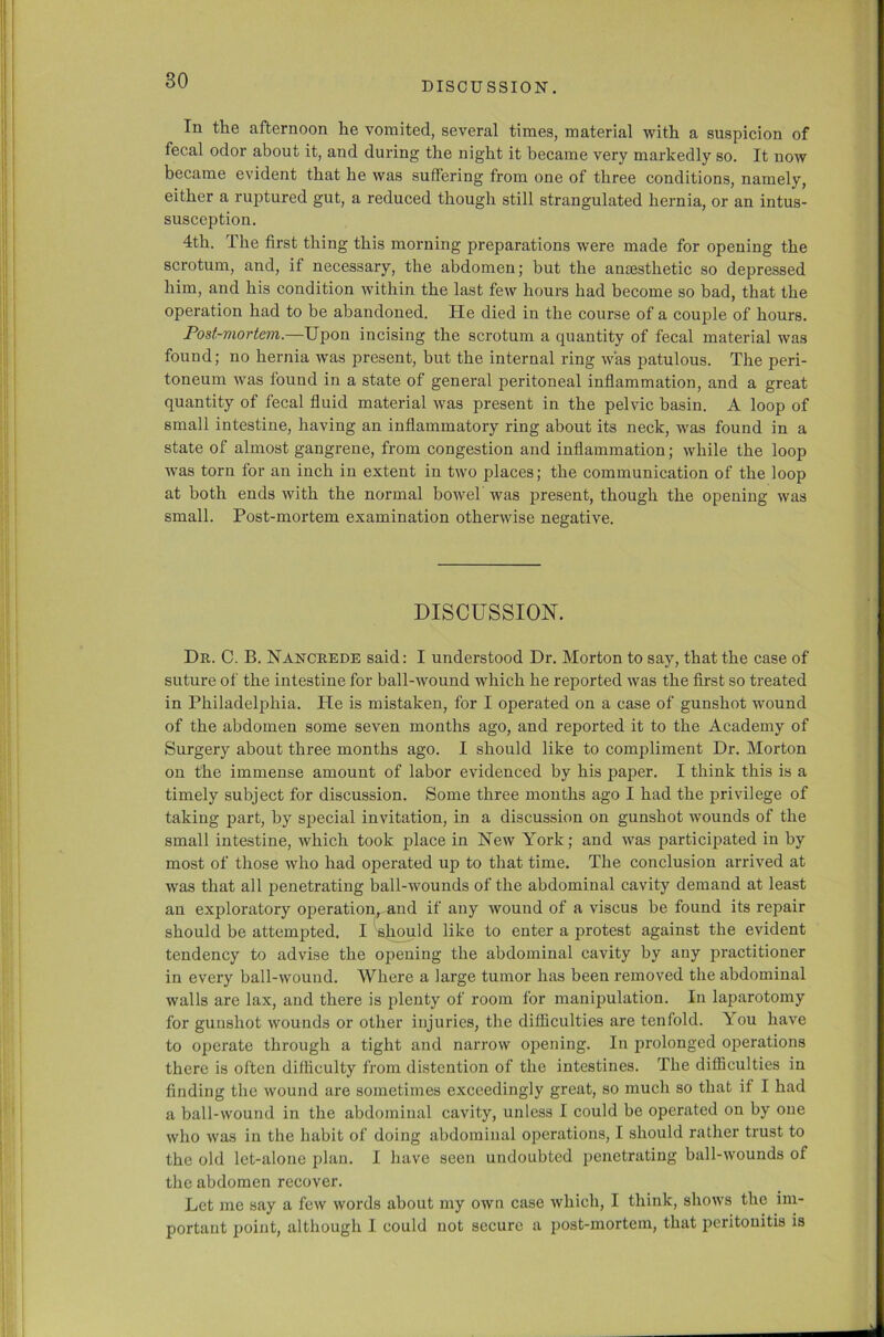 In the afternoon he vomited, several times, material with a suspicion of fecal odor about it, and during the night it became very markedly so. It now became evident that he was suffering from one of three conditions, namely, either a ruptured gut, a reduced though still strangulated hernia, or an intus- susception. 4th. The first thing this morning preparations were made for opening the scrotum, and, if necessary, the abdomen; but the anaesthetic so depressed him, and his condition within the last few hours had become so bad, that the operation had to be abandoned. He died in the course of a couple of hours. Post-mortem.—Upon incising the scrotum a quantity of fecal material was found; no hernia was present, but the internal ring was patulous. The peri- toneum was found in a state of general peritoneal inflammation, and a great quantity of fecal fluid material was present in the pelvic basin. A loop of small intestine, having an inflammatory ring about its neck, was found in a state of almost gangrene, from congestion and inflammation; while the loop was torn for an inch in extent in two places; the communication of the loop at both ends with the normal bowel was present, though the opening was small. Post-mortem examination otherwise negative. DISCUSSION. Dr. C. B. Nancrede said: I understood Dr. Morton to say, that the case of suture of the intestine for ball-wound which he reported was the first so treated in Philadelphia. He is mistaken, for I operated on a case of gunshot wound of the abdomen some seven months ago, and reported it to the Academy of Surgery about three months ago. I should like to compliment Dr. Morton on the immense amount of labor evidenced by his paper. I think this is a timely subject for discussion. Some three months ago I had the privilege of taking part, by special invitation, in a discussion on gunshot wounds of the small intestine, which took place in New York; and was participated in by most of those who had operated up to that time. The conclusion arrived at was that all penetrating ball-wounds of the abdominal cavity demand at least an exploratory operation, and if any wound of a viscus be found its repair should be attempted. I should like to enter a protest against the evident tendency to advise the opening the abdominal cavity by any practitioner in every ball-wound. Where a large tumor has been removed the abdominal walls are lax, and there is plenty of room for manipulation. In laparotomy for gunshot wounds or other injuries, the difficulties are tenfold. Tou have to operate through a tight and narrow opening. In prolonged operations there is often difficulty from distention of the intestines. The difficulties in finding the wound are sometimes exceedingly great, so much so that if I had a ball-wound in the abdominal cavity, unless I could be operated on by one who was in the habit of doing abdominal operations, I should rather trust to the old let-alone plan. I have seen undoubted penetrating ball-wounds of the abdomen recover. Let me say a few words about my own case which, I think, shows the im- portant point, although I could not secure a post-mortem, that peritonitis is