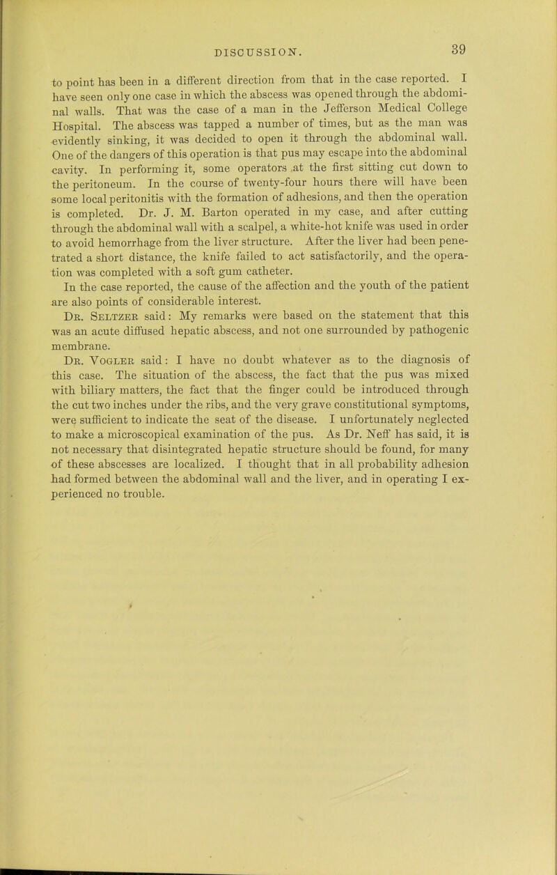 to point has been in a different direction from that in the case reported. I have seen only one case in which the abscess was opened through the abdomi- nal walls. That was the case of a man in the Jefferson Medical College Hospital. The abscess was tapped a number of times, but as the man was evidently sinking, it was decided to open it through the abdominal wall. One of the dangers of this operation is that pus may escape into the abdominal cavity. In performing it, some operators at the first sitting cut down to the peritoneum. In the course of twenty-four hours there will have been some local peritonitis with the formation of adhesions, and then the operation is completed. Dr. J. M. Barton operated in my case, and after cutting through the abdominal wall with a scalpel, a white-hot knife was used in order to avoid hemorrhage from the liver structure. After the liver had been pene- trated a short distance, the knife failed to act satisfactorily, and the opera- tion was completed with a soft gum catheter. In the case reported, the cause of the affection and the youth of the patient are also points of considerable interest. Dr. Seltzer said: My remarks were based on the statement that this was an acute diffused hepatic abscess, and not one surrounded by pathogenic membrane. Dr. Vogler said: I have no doubt whatever as to the diagnosis of this case. The situation of the abscess, the fact that the pus was mixed with biliary matters, the fact that the finger could be introduced through the cut two inches under the ribs, and the very grave constitutional symptoms, were sufficient to indicate the seat of the disease. I unfortunately neglected to make a microscopical examination of the pus. As Dr. Neff has said, it is not necessary that disintegrated hepatic structure should be found, for many of these abscesses are localized. I thought that in all probability adhesion had formed between the abdominal wall and the liver, and in operating I ex- perienced no trouble.