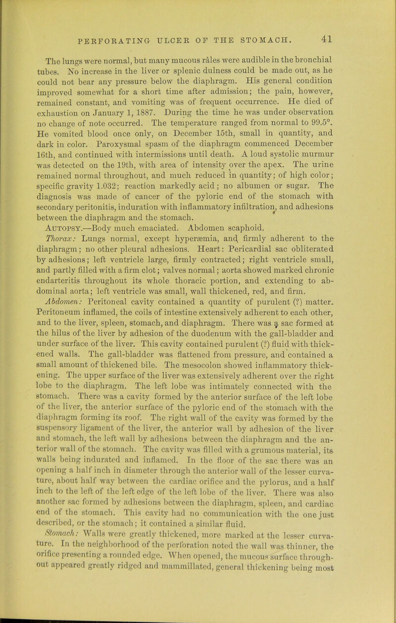 The lungs were normal, but many mucous rales were audible in the bronchial tubes. No increase in the liver or splenic dulness could be made out, as he could not bear any pressure below the diaphragm. His general condition improved somewhat for a short time after admission; the pain, however, remained constant, and vomiting was of frequent occurrence. He died of exhaustion on January 1, 1887. During the time he was under observation no change of note occurred. The temperature ranged from normal to 99.5°. He vomited blood once only, on December 15th, small in quantity, and dark in color. Paroxysmal spasm of the diaphragm commenced December 16th, and continued with intermissions until death. A loud systolic murmur was detected on the 19th, with area of intensity over the apex. The urine remained normal throughout, and much reduced in quantity; of high color; specific gravity 1.032; reaction markedly acid ; no albumen or sugar. The diagnosis was made of cancer of the pyloric end of the stomach with secondary peritonitis, induration with inflammatory infiltration, and adhesions between the diaphragm and the stomach. Autopsy.—Body much emaciated. Abdomen scaphoid. Thorax: Lungs normal, except hypersemia, and, firmly adherent to the diaphragm; no other pleural adhesions. Heart: Pericardial sac obliterated by adhesions; left ventricle large, firmly contracted; right ventricle small, and partly filled with a firm clot; valves normal; aorta showed marked chronic endarteritis throughout its whole thoracic portion, and extending to ab- dominal aorta; left ventricle was small, wall thickened, red, and firm. Abdomen: Peritoneal cavity contained a quantity of purulent (?) matter. Peritoneum inflamed, the coils of intestine extensively adherent to each other, and to the liver, spleen, stomach, and diaphragm. There was a sac formed at the hilus of the liver by adhesion of the duodenum with the gall-bladder and under surface of the liver. This cavity contained purulent (?) fluid with thick- ened walls. The gall-bladder was flattened from pressure, and contained a small amount of thickened bile. The mesocolon showed inflammatory thick- ening. The upper surface of the liver was extensively adherent over the right lobe to the diaphragm. The left lobe was intimately connected with the stomach. There was a cavity formed by the anterior surface of the left lobe of the liver, the anterior surface of the pyloric end of the stomach with the diaphragm forming its roof. The right wall of the cavity was formed by the suspensory ligament of the liver, the anterior wall by adhesion of the liver and stomach, the left wall by adhesions between the diaphragm and the an- terior wall of the stomach. The cavity was filled with a grumous material, its walls being indurated and inflamed. In the floor of the sac there was an opening a half inch in diameter through the anterior wall of the lesser curva- ture, about half way between the cardiac orifice and the pylorus, and a half inch to the left of the left edge of the left lobe of the liver. There was also another sac formed by adhesions between the diaphragm, spleen, and cardiac end of the stomach. This cavity had no communication with the one just described, or the stomach ; it contained a similar fluid. •Stomach: Walls were greatly thickened, more marked at the lesser curva- ture. In the neighborhood of the perforation noted the wall was thinner, the orifice presenting a rounded edge. When opened, the mucous surface through- out appeared greatly ridged and mammillated, general thickening being most