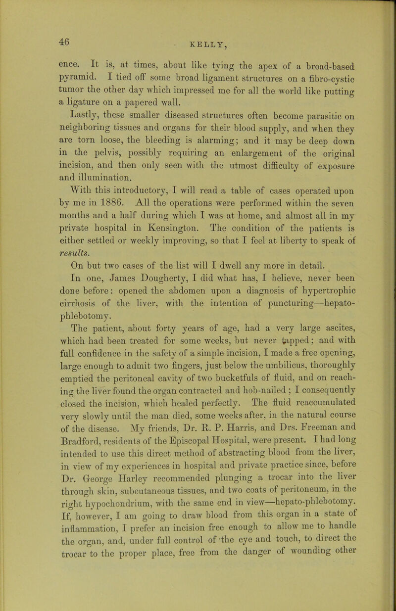 ence. It is, at times, about like tying the apex of a broad-based pyramid. I tied off some broad ligament structures on a fibro-cystic tumor the other day which impressed me for all the world like putting a ligature on a papered wall. Lastly, these smaller diseased structures often become parasitic on neighboring tissues and organs for their blood supply, and when they are torn loose, the bleeding is alarming; and it may be deep down in the pelvis, possibly requiring an enlargement of the original incision, and then only seen with the utmost difficulty of exposure and illumination. With this introductory, I will read a table of cases operated upon by me in 1886. All the operations were performed within the seven months and a half during which I was at home, and almost all in my private hospital in Kensington. The condition of the patients is either settled or weekly improving, so that I feel at liberty to speak of results. On but two cases of the list will I dwell any more in detail. In one, James Dougherty, I did what has, I believe, never been done before: opened the abdomen upon a diagnosis of hypertrophic cirrhosis of the liver, with the intention of puncturing—hepato- phlebotomy. The patient, about forty years of age, had a very large ascites, which had been treated for some weeks, but never tapped; and with full confidence in the safety of a simple incision, I made a free opening, large enough to admit two fingers, just below the umbilicus, thoroughly emptied the peritoneal cavity of two bucketfuls of fluid, and on reach- ing the liver found the organ contracted and hob-nailed ; I consequently closed the incision, which healed perfectly. The fluid reaccumulated very slowly until the man died, some weeks after, in the natural course of the disease. My friends, Dr. R. P. Harris, and Drs. Freeman and Bradford, residents of the Episcopal Hospital, were present. I had long intended to use this direct method of abstracting blood from the liver, in view of my experiences in hospital and private practice since, before Dr. George Harley recommended plunging a trocar into the liver through skin, subcutaneous tissues, and two coats of peritoneum, in the right hypochondrium, with the same end in view—hepato-phlebotomy. If, however, I am going to draw blood from this organ in a state of inflammation, I prefer an incision free enough to allow me to handle the organ, and, under full control of'the eye and touch, to direct the trocar to the proper place, free from the danger of wounding other