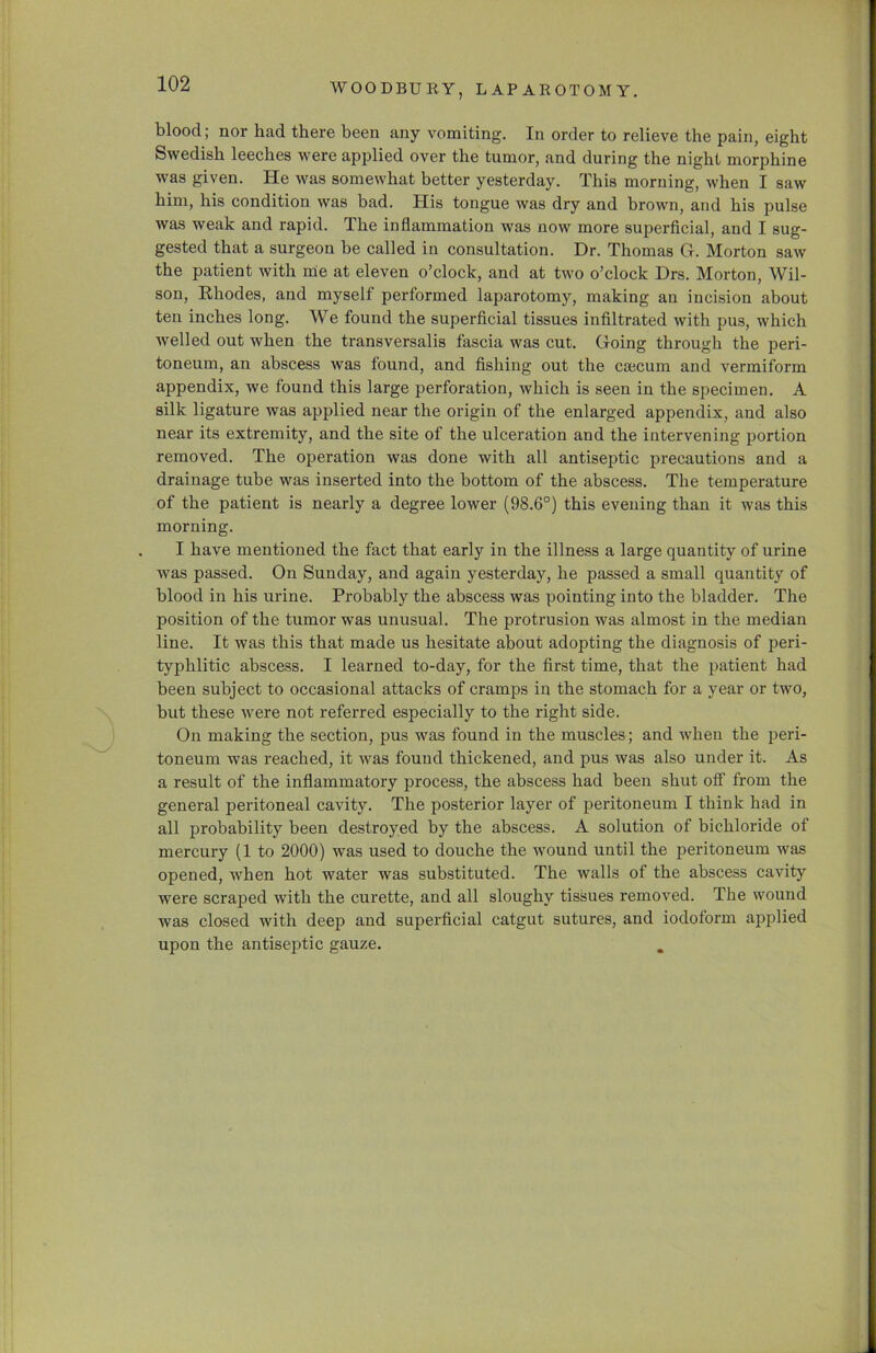 WOODBURY, LAPAROTOMY. blood; nor had there been any vomiting. In order to relieve the pain, eight Swedish leeches were applied over the tumor, and during the night morphine was given. He was somewhat better yesterday. This morning, when I saw him, his condition was bad. His tongue was dry and brown, and his pulse was weak and rapid. The inflammation was now more superficial, and I sug- gested that a surgeon be called in consultation. Dr. Thomas G. Morton saw the patient with rue at eleven o’clock, and at two o’clock Drs. Morton, Wil- son, Khodes, and myself performed laparotomy, making an incision about ten inches long. We found the superficial tissues infiltrated with pus, which welled out when the transversalis fascia was cut. Going through the peri- toneum, an abscess was found, and fishing out the caecum and vermiform appendix, we found this large perforation, which is seen in the specimen. A silk ligature was applied near the origin of the enlarged appendix, and also near its extremity, and the site of the ulceration and the intervening portion removed. The operation was done with all antiseptic precautions and a drainage tube was inserted into the bottom of the abscess. The temperature of the patient is nearly a degree lower (98.6°) this evening than it was this morning. I have mentioned the fact that early in the illness a large quantity of urine was passed. On Sunday, and again yesterday, he passed a small quantity of blood in his urine. Probably the abscess was pointing into the bladder. The position of the tumor was unusual. The protrusion was almost in the median line. It was this that made us hesitate about adopting the diagnosis of peri- typhlitic abscess. I learned to-day, for the first time, that the patient had been subject to occasional attacks of cramps in the stomach for a year or two, but these were not referred especially to the right side. On making the section, pus was found in the muscles ; and when the peri- toneum was reached, it was found thickened, and pus was also under it. As a result of the inflammatory process, the abscess had been shut off from the general peritoneal cavity. The posterior layer of peritoneum I think had in all probability been destroyed by the abscess. A solution of bichloride of mercury (1 to 2000) was used to douche the wound until the peritoneum was opened, when hot water was substituted. The walls of the abscess cavity were scraped with the curette, and all sloughy tissues removed. The wound was closed with deep and superficial catgut sutures, and iodoform applied upon the antiseptic gauze.