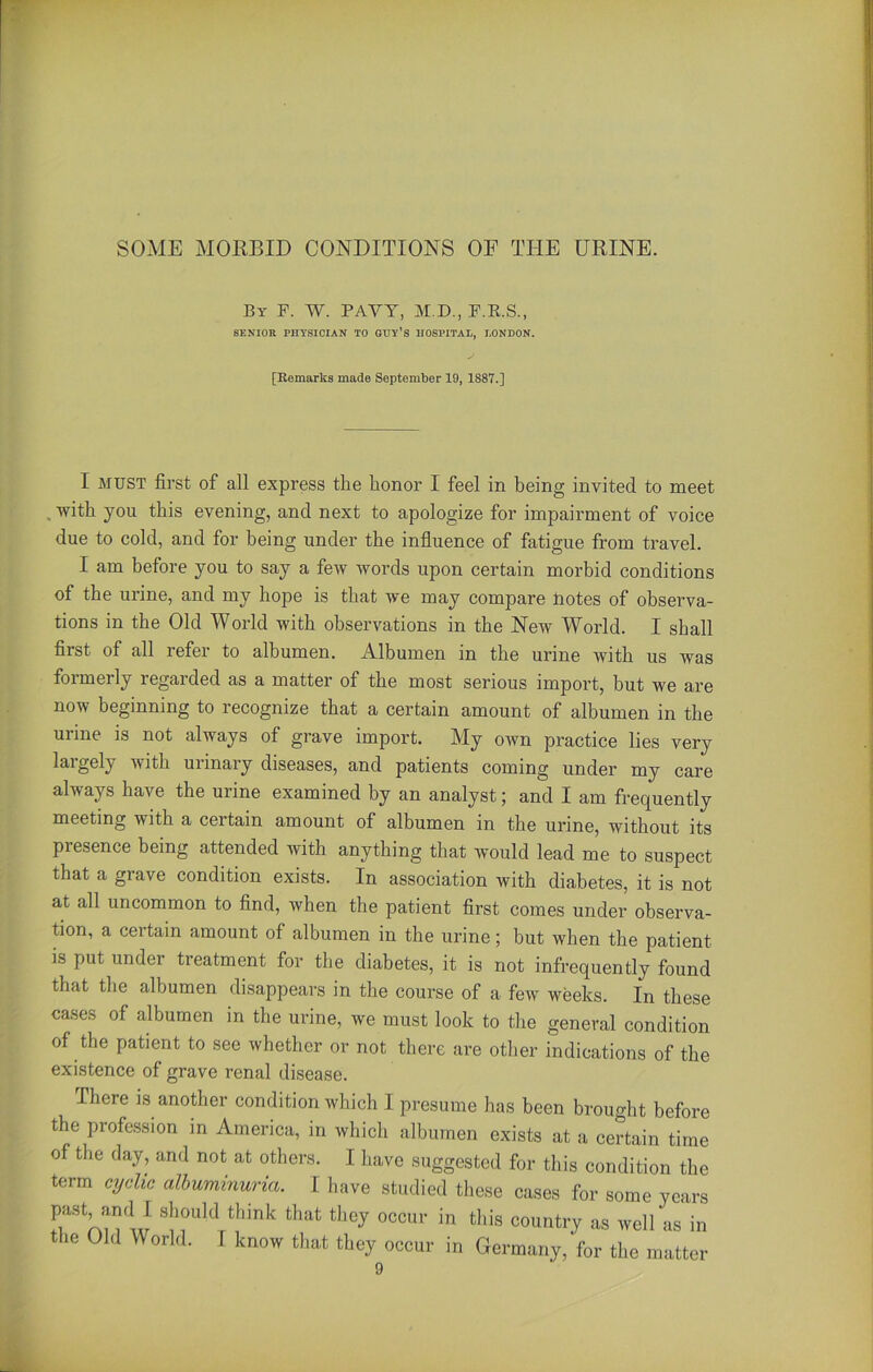 SOME MORBID CONDITIONS OF THE URINE. By F. W. PAYY, M.D., F.R.S., SENIOR PHYSICIAN TO GUY’S HOSPITAL, LONDON. [Remarks made September 19, 1887.] I MUST first of all express the honor I feel in being invited to meet with you this evening, and next to apologize for impairment of voice due to cold, and for being under the influence of fatigue from travel. I am before you to say a few words upon certain morbid conditions of the urine, and my hope is that we may compare Jnotes of observa- tions in the Old World with observations in the New World. I shall first of all refer to albumen. Albumen in the urine with us was formerly regarded as a matter of the most serious import, but we are now beginning to recognize that a certain amount of albumen in the urine is not always of grave import. My own practice lies very largely with unnaiy diseases, and patients coming under my care always have the urine examined by an analyst; and I am frequently meeting with a certain amount of albumen in the urine, without its presence being attended with anything that would lead me to suspect that a grave condition exists. In association with diabetes, it is not at all uncommon to find, rvhen the patient first comes under observa- tion, a certain amount of albumen in the urine; but when the patient is put under treatment for the diabetes, it is not infrequently found that the albumen disappears in the course of a few weeks. In these cases of albumen in the urine, we must look to the general condition of the patient to see whether or not there are other indications of the existence of grave renal disease. There is another condition which I presume has been brought before the profession in America, in which albumen exists at a certain time of the day, and not at others. I have suggested for this condition the term cyclic albuminuria. I have studied these cases for some years past, and I should think that tliey occur in this country as well as in