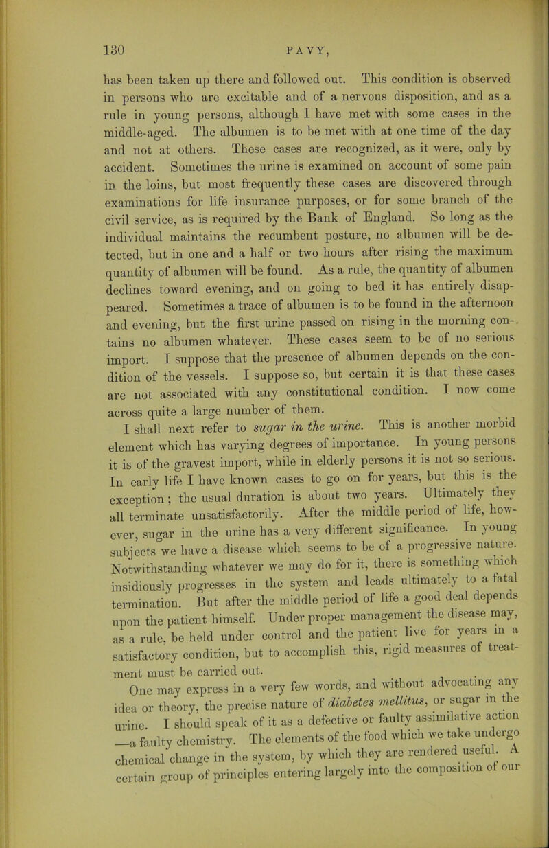 has been taken up there and followed out. This condition is observed in persons who are excitable and of a nervous disposition, and as a rule in young persons, although I have met with some cases in the middle-aged. The albumen is to be met with at one time of the day and not at others. These cases are recognized, as it were, only by accident. Sometimes the urine is examined on account of some pain in the loins, but most frequently these cases are discovered through examinations for life insurance purposes, or for some branch of the civil service, as is required by the Bank of England. So long as the individual maintains the recumbent posture, no albumen will be de- tected, but in one and a half or two hours after rising the maximum quantity of albumen will be found. As a rule, the quantity of albumen declines toward evening, and on going to bed it has entirely disap- peared. Sometimes a trace of albumen is to be found in the afternoon and evening, but the first urine passed on rising in the morning con- tains no albumen whatever. These cases seem to be of no serious import. I suppose that the presence of albumen depends on the con- dition of the vessels. I suppose so, hut certain it is that these cases are not associated with any constitutional condition. I now come across quite a large number of them. I shall next refer to sugar in the urine. This is another morbid element which has varying degrees of importance. In young persons it is of the gravest import, while in elderly persons it is not so serious. In early life I have known cases to go on for years, but this is the exception; the usual duration is about two years. Ultimately thev all terminate unsatisfactorily. After the middle period of life, how- ever, sugar in the urine has a very different significance. In young subjects we have a disease which seems to he of a progressive nature. Notwithstanding whatever we may do for it, there is something which insidiously progresses in the system and leads ultimately to a fatal termination. But after the middle period of life a good deal depends upon the patient himself. Under proper management the disease may, as a rule, be held under control and the patient live for years in a satisfactory condition, but to accomplish this, rigid measures of treat- ment must be carried out. One may express in a very few words, and without advocating an) idea or theory, the precise nature of diabetes mellitus, or sugar in the urine. I should speak of it as a defective or faulty assimilative action —a faulty chemistry. The elements of the food which we take undergo chemical change in the system, by which they are rendered useful. A certain croup of principles entering largely into the composition of om