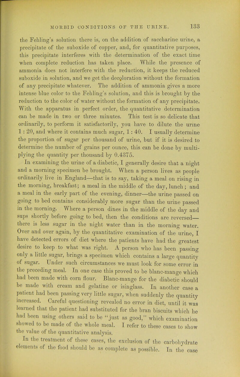 the Fehling’s solution there is, on the addition of saccharine urine, a precipitate of the suboxide of copper, and, for quantitative purposes, this precipitate interferes with the determination of the exact time when complete reduction has taken place. While the presence of ammonia does not interfere with the reduction, it keeps the reduced suboxide in solution, and we get the decoloration without the formation of any precipitate whatever. The addition of ammonia gives a more intense blue color to the Fehling’s solution, and this is brought by the reduction to the color of water without the formation of any precipitate. With the apparatus in perfect order, the quantitative determination can be made in two or three minutes. This test is so delicate that ordinarily, to perform it satisfactorily, you have to dilute the urine 1 : 20, and where it contains much sugar, 1: 40. I usually determine the proportion of sugar per thousand of urine, but if it is desired to determine the number of grains per ounce, this can be done by multi- plying the quantity per thousand by 0.4375. In examining the urine of a diabetic, I generally desire that a night and a morning specimen be brought. When a person lives as people ordinarily live in England—that is to say, taking a meal on rising in the morning, breakfast; a meal in the middle of the day, lunch ; and a meal in the early part of the evening, dinner—the urine passed on going to bed contains considerably more sugar than the urine passed in the morning. Where a person dines in the middle of the day and sups shortly before going to bed, then the conditions are reversed— theie is less sugar in the night water than in the morning water. Over and over again, by the quantitative examination of the urine, I have detected errors of diet where the patients have had the greatest desire to keep to what Avas right. A person Avho has been passing only a little sugar, brings a specimen which contains a large quantity of sugar. Under such circumstances Ave must look for some error in the preceding meal. In one case this proved to be blanc-mange Avhich had been made Avith corn flour. Blanc-mange for the diabetic should be made with cream and gelatine or isinglass. In another case a patient had been passing very little sugar, when suddenly the quantity increased. Careful questioning revealed no error in diet, until it was learned that the patient had substituted for the bran biscuits which he had been using others said to be “just as good,” which examination showed to be made of the whole meal. 1 refer to these cases to show the value of the quantitative analysis. In the treatment of these cases, the exclusion of the carbohydrate elements of the food should be as complete as possible. In the case