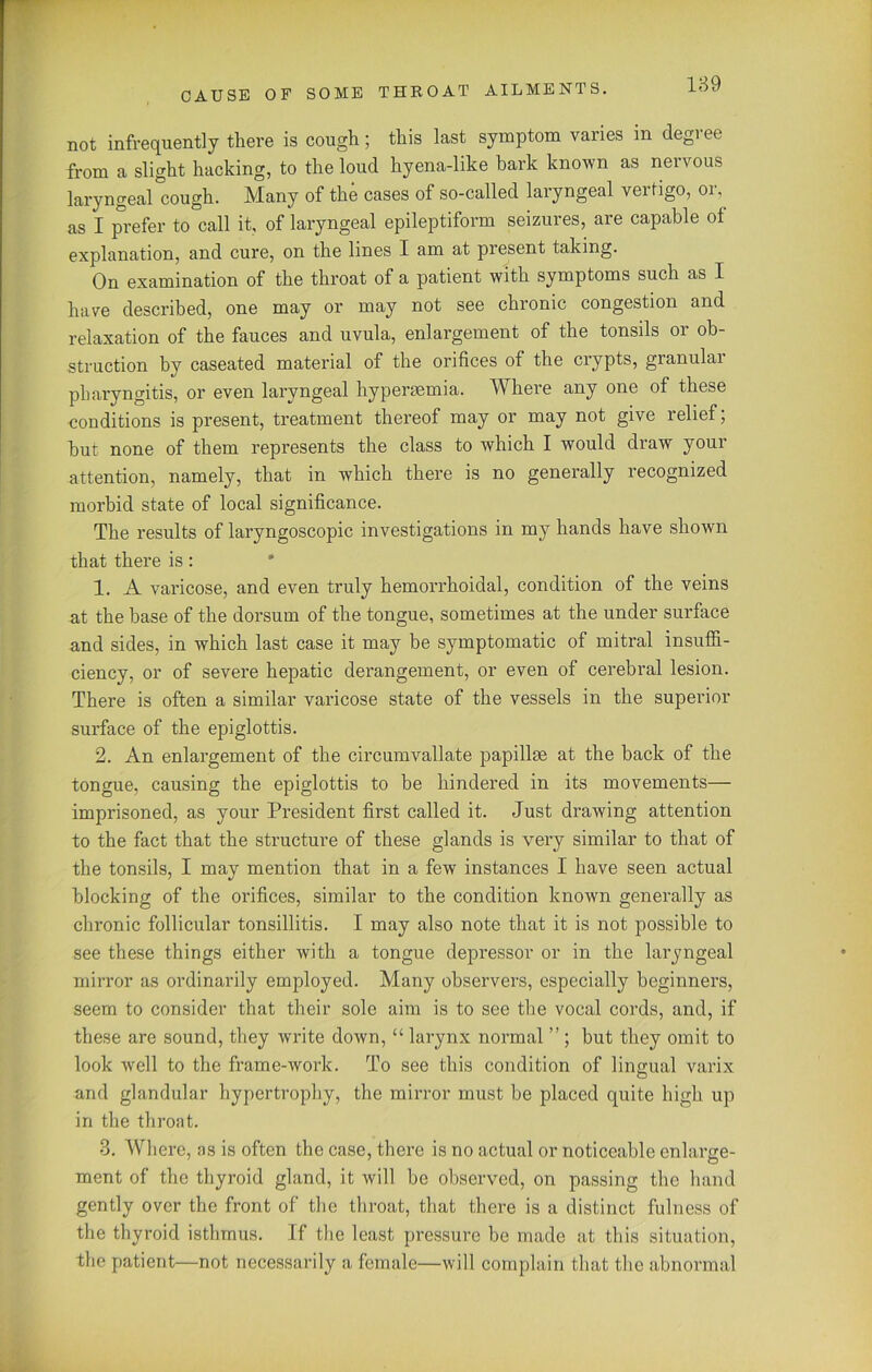 not infrequently there is cough; this last symptom varies in degree from a slight hacking, to the loud hyena-like bark known as neivous laryngeal cough. Many of the cases of so-called laryngeal vertigo, or, as I prefer to call it, of laryngeal epileptiform seizures, are capable of explanation, and cure, on the lines I am at present taking. On examination of the throat of a patient with symptoms such as I have described, one may or may not see chronic congestion and relaxation of the fauces and uvula, enlargement of the tonsils or ob- struction by caseated material of the orifices of the crypts, granular pharyngitis, or even laryngeal hypermmia. Where any one of these conditions is present, treatment thereof may or may not give relief; but none of them represents the class to which I would draw your attention, namely, that in which there is no generally recognized morbid state of local significance. The results of laryngoscopic investigations in my hands have shown that there is: 1. A varicose, and even truly hemorrhoidal, condition of the veins at the base of the dorsum of the tongue, sometimes at the under surface and sides, in which last case it may be symptomatic of mitral insuffi- ciency, or of severe hepatic derangement, or even of cerebral lesion. There is often a similar varicose state of the vessels in the superior surface of the epiglottis. 2. An enlargement of the circumvallate papillae at the back of the tongue, causing the epiglottis to be hindered in its movements— imprisoned, as your President first called it. Just drawing attention to the fact that the structure of these glands is very similar to that of the tonsils, I may mention that in a few instances I have seen actual blocking of the orifices, similar to the condition known generally as chronic follicular tonsillitis. I may also note that it is not possible to see these things either with a tongue depressor or in the laryngeal mirror as ordinarily employed. Many observers, especially beginners, seem to consider that their sole aim is to see the vocal cords, and, if these are sound, they write down, “ larynx normal ” ; hut they omit to look well to the frame-work. To see this condition of lingual varix and glandular hypertrophy, the mirror must be placed quite high up in the throat. 3. Where, as is often the case, there is no actual or noticeable enlarge- ment of the thyroid gland, it will be observed, on passing the hand gently over the front of the throat, that there is a distinct fulness of the thyroid isthmus. If the least pressure be made at this situation, the patient—not necessarily a female—will complain that the abnormal