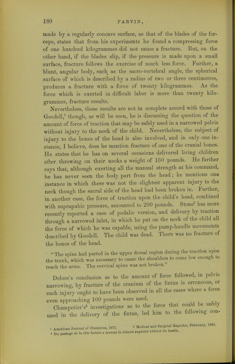 made by a regularly concave surface, as that of tlie blades of the for- ceps, states that from his experiments lie found a compressing force of one hundred kilogrammes did not cause a fracture. But, on the other hand, if the blades slip, if the pressure is made upon a small surface, fracture follows the exercise of much less force. Further, a blunt, angular body, such as the sacro-vertebral angle, the spherical surface of which is described by a radius of two or three centimetres, produces a fracture with a force of twenty kilogrammes. As the force which is exerted in difficult labor is more than twenty kilo- grammes, fracture results. Nevertheless, these results are not in complete accord with those of Goodell,1 * though, as will be seen, he is discussing the question of the amount of force of traction that may be safely used in a narrowed pelvis without injury to the neck of the child. Nevertheless, the subject of injury to the bones of the head is also involved, and in only one in- stance, I believe, does he mention fracture of one of the cranial bones. He states that he has on several occasions delivered living children after throwing on their necks a weight of 180 pounds. lie further says that, although exerting all the manual strength at his command, he has never seen the body part from the head; he mentions one instance in which there was not the slightest apparent injuiy to the neck though the sacral side of the head had been broken in. Further, in another case, the force of traction upon the child s head, combined with suprapubic pressure, amounted to 200 pounds. Stone- has moie recently reported a case of podalic version, and delivery by traction through a narrowed inlet, in which he put on the neck of the child all the force of which he was capable, using the pump-handle movements described by Goodell. The child was dead. There was no fracture of the bones of the head. “ The spine had parted in the upper dorsal region during the traction upon the trunk, which was necessary to cause the shoulders to come low enoug i o reach the arms. The cervical spine was not broken.” Delore’s conclusion as to the amount of force followed, m pelvic narrowing, by fracture of the cranium of the foetus is erroneous, or such injury ought to have been observed in all the cases where a force even approaching 100 pounds were used. Champetier’s3 investigations as to the force that could be sa e y used in the delivery of the foetus, led him to the following con- i American Journal of Obstetrics, 1875. 3 Du passage de la tete foetale a travers s Medical and Surgical Reporter, le dotroit supfirior rfitreci du bassin. February, 1880.