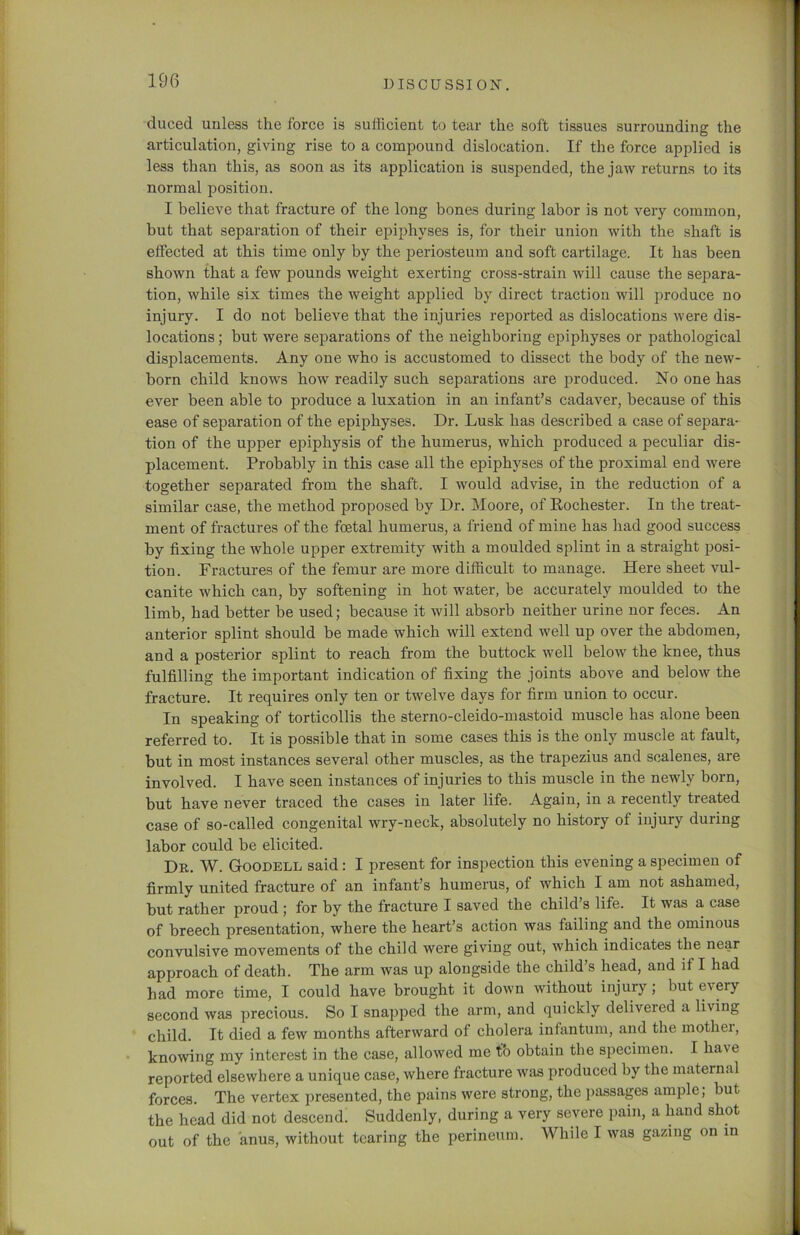 duced unless the force is sufficient to tear the soft tissues surrounding the articulation, giving rise to a compound dislocation. If the force applied is less than this, as soon as its application is suspended, the jaw returns to its normal position. I believe that fracture of the long bones during labor is not very common, but that separation of their epiphyses is, for their union with the shaft is effected at this time only by the periosteum and soft cartilage. It has been shown that a few pounds weight exerting cross-strain will cause the separa- tion, while six times the weight applied by direct traction will produce no injury. I do not believe that the injuries reported as dislocations were dis- locations ; but were separations of the neighboring epiphyses or pathological displacements. Any one who is accustomed to dissect the body of the new- born child knows how readily such separations are produced. No one has ever been able to produce a luxation in an infant’s cadaver, because of this ease of separation of the epiphyses. Dr. Lusk has described a case of separa- tion of the upper epiphysis of the humerus, which produced a peculiar dis- placement. Probably in this case all the epiphyses of the proximal end were together separated from the shaft. I would advise, in the reduction of a similar case, the method proposed by Dr. Moore, of Rochester. In the treat- ment of fractures of the foetal humerus, a friend of mine has had good success by fixing the whole upper extremity with a moulded splint in a straight posi- tion. Fractures of the femur are more difficult to manage. Here sheet vul- canite which can, by softening in hot water, be accurately moulded to the limb, had better be used; because it will absorb neither urine nor feces. An anterior splint should be made which will extend well up over the abdomen, and a posterior splint to reach from the buttock well below the knee, thus fulfilling the important indication of fixing the joints above and below the fracture. It requires only ten or twelve days for firm union to occur. In speaking of torticollis the sterno-cleido-mastoid muscle has alone been referred to. It is possible that in some cases this is the only muscle at fault, but in most instances several other muscles, as the trapezius and sealenes, are involved. I have seen instances of injuries to this muscle in the newly born, but have never traced the cases in later life. Again, in a recently treated case of so-called congenital wry-neck, absolutely no history of injury during labor could be elicited. Dr. W. Goodell said: I present for inspection this evening a specimen of firmly united fracture of an infant’s humerus, of which I am not ashamed, but rather proud ; for by the fracture I saved the child’s life. It was a case of breech presentation, where the heart’s action was failing and the ominous convulsive movements of the child were giving out, which indicates the near approach of death. The arm was up alongside the child’s head, and if I had had more time, I could have brought it down without injury; but every second was precious. So I snapped the arm, and quickly delivered a living child. It died a few months afterward of cholera infantum, and the mothei, knowing my interest in the case, allowed me to obtain the specimen. I ha%e reported elsewhere a unique case, where fracture was produced by the maternal forces. The vertex presented, the pains were strong, the passages ample, but the head did not descend. Suddenly, during a very severe pain, a hand shot out of the anus, without tearing the perineum. While I was gazing on in