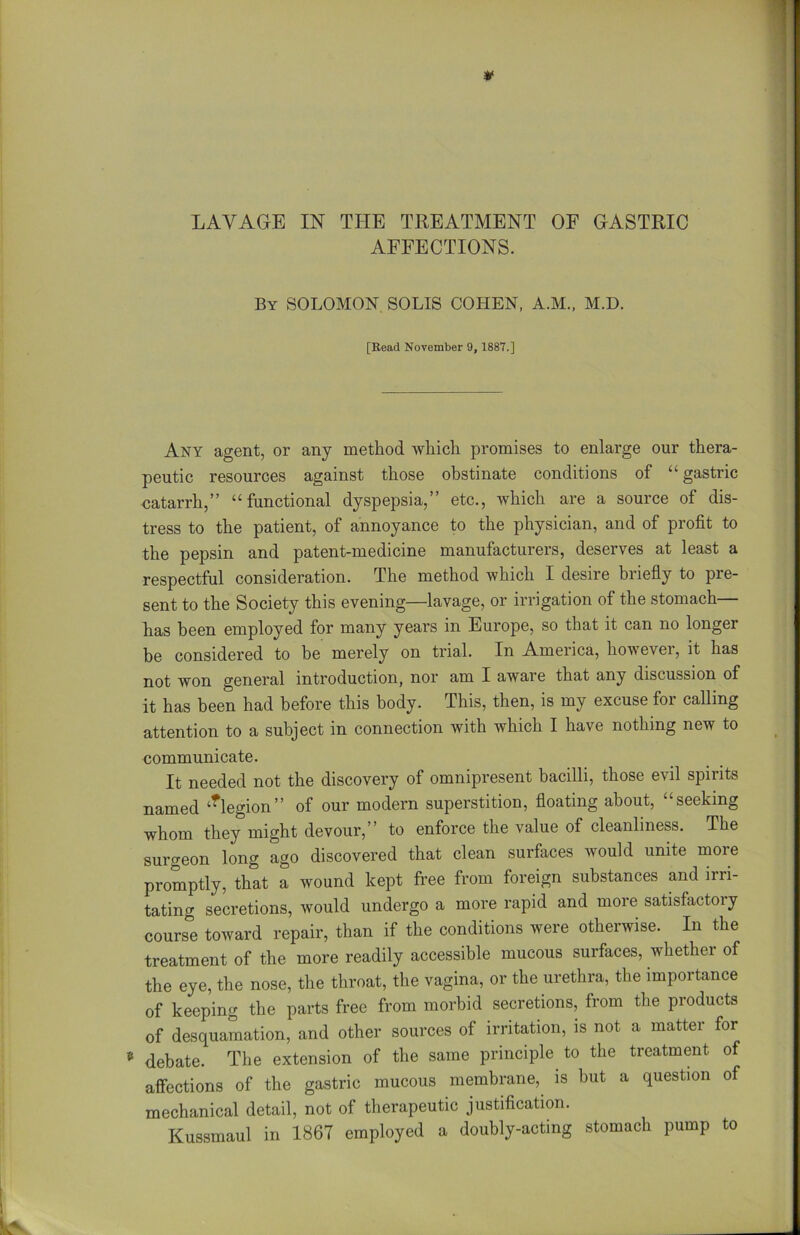 * LAVAGE IN THE TREATMENT OF GASTRIC AFFECTIONS. By SOLOMON SOLIS COHEN, A.M., M.D. [Read November 9, 1887.] Any agent, or any method which promises to enlarge our thera- peutic resources against those obstinate conditions of “ gastric catarrh,” “functional dyspepsia,” etc., which are a source of dis- tress to the patient, of annoyance to the physician, and of profit to the pepsin and patent-medicine manufacturers, deserves at least a respectful consideration. The method which I desire briefly to pre- sent to the Society this evening—lavage, or irrigation of the stomach— has been employed for many years in Europe, so that it can no longer be considered to be merely on trial. In America, however, it has not won general introduction, nor am I aware that any discussion of it has been had before this body. This, then, is my excuse for calling attention to a subject in connection with which I have nothing new to communicate. It needed not the discovery of omnipresent bacilli, those evil spirits named tflegion” of our modern superstition, floating about, “seeking whom they might devour,” to enforce the value of cleanliness. The surgeon long ago discovered that clean surfaces would unite more promptly, that a wound kept free from foreign substances and irri- tating secretions, would undergo a more rapid and more satisfactory course toward repair, than if the conditions were otherwise. In the treatment of the more readily accessible mucous surfaces, whether of the eye, the nose, the throat, the vagina, or the urethra, the importance of keeping the parts free from morbid secretions, from the products of desquamation, and other sources of irritation, is not a matter for * debate. The extension of the same principle to the treatment of affections of the gastric mucous membrane, is but a question of mechanical detail, not of therapeutic justification. Kussmaul in 1867 employed a doubly-acting stomach pump to