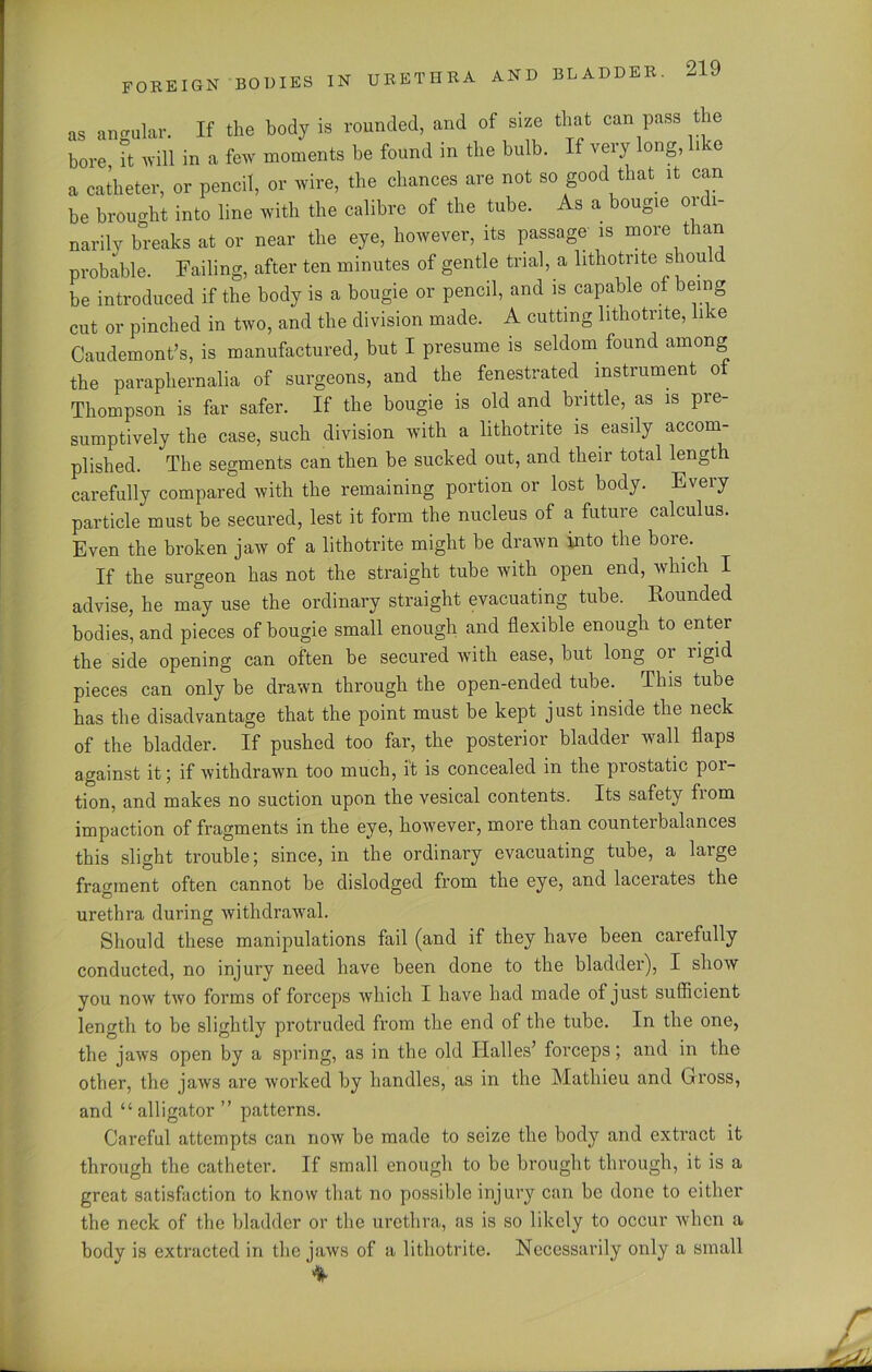 as angular. If the body is rounded, and of size that can pass the bore, it will in a few moments be found in the bulb. If very long, like a catheter, or pencil, or wire, the chances are not so good that it can be brought into line with the calibre of the tube. As a bougie ordi- narily breaks at or near the eye, however, its passage is more than probable. Failing, after ten minutes of gentle trial, a lithotnte should be introduced if the body is a bougie or pencil, and is capable of being cut or pinched in two, and the division made. A cutting lithotnte, like Caudemont’s, is manufactured, but I presume is seldom found among the paraphernalia of surgeons, and the fenestrated instrument of Thompson is far safer. If the bougie is old and brittle, as is pre- sumptively the case, such division with a lithotrite is easily accom- plished. The segments can then be sucked out, and their total length carefully compared with the remaining portion or lost body. Every particle must be secured, lest it form the nucleus of a future calculus. Even the broken jaw of a lithotrite might be drawn into the bore. If the surgeon has not the straight tube with open end, which I advise, he may use the ordinary straight evacuating tube. Rounded bodies, and pieces of bougie small enough and flexible enough to enter the side opening can often be secured with ease, but long 01 ligid pieces can only be drawn through the open-ended tube. This tube has the disadvantage that the point must be kept just inside the neck of the bladder. If pushed too far, the posterior bladder wall flaps against it; if withdrawn too much, it is concealed in the prostatic por- tion, and makes no suction upon the vesical contents. Its safety from impaction of fragments in the eye, however, more than counterbalances this slight trouble; since, in the ordinary evacuating tube, a large fragment often cannot be dislodged from the eye, and lacerates the urethra during withdrawal. Should these manipulations fail (and if they have been carefully conducted, no injury need have been done to the bladder), I show you now two forms of forceps which I have had made of just sufficient length to be slightly protruded from the end of the tube. In the one, the jaws open by a spring, as in the old Halles’ forceps; and in the other, the jaws are worked by handles, as in the Mathieu and Cross, and “ alligator ” patterns. Careful attempts can now be made to seize the body and extract it through the catheter. If small enough to be brought through, it is a great satisfaction to know that no possible injury can be done to either the neck of the bladder or the urethra, as is so likely to occur when a body is extracted in the jaws of a lithotrite. Necessarily only a small