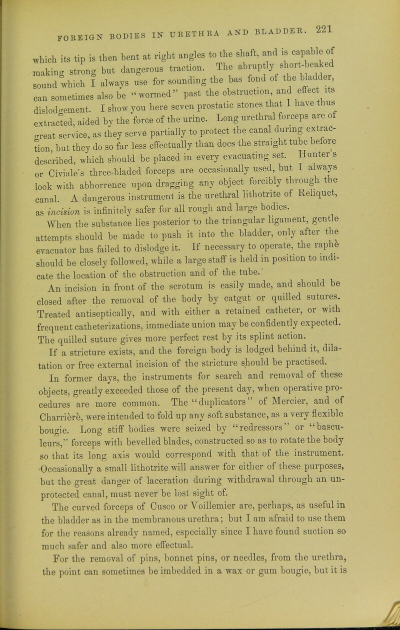 foreign bodies in urethra and which its tip is then bent at right angles to the shaft, and is capab e o making strong but dangerous traction. The abruptiy short-bea e sound which I always use for sounding the bas fond of the Wadde can sometimes also be “wormed” past the obstruction and effect its dislodgement. I show you here seven prostatic stones that I have ms extracted, aided by the force of the urine. Long urethral forceps aie o great service, as they serve partially to protect the canal during extrac- tion, but they do so far less effectually than does the straight tube before described, which should be placed in every evacuating set. Hunter s or Civiale’s three-bladed forceps are occasionally used, but I always look with abhorrence upon dragging any object forcibly through the canal. A dangerous instrument is the urethral lithotrite of Reliquet, as incision is infinitely safer for all rough and large bodies. When the substance lies posterior to the triangular ligament, gentle attempts should be made to push it into the bladder, only after the evacuator has failed to dislodge it. If necessary to operate, the raphe should be closely followed, while a large staff is held in position to indi- cate the location of the obstruction and of the tube. An incision in front of the scrotum is easily made, and should be closed after the removal of the body by catgut or quilled sutures. Treated antiseptically, and with either a retained catheter, or with frequent catheterizations, immediate union may be confidently expected. The quilled suture gives more perfect rest by its splint action. If a stricture exists, and the foreign body is lodged behind it, dila- tation or free external incision of the stricture should be practised. In former days, the instruments for search and removal of these objects, greatly exceeded those of the present day, when operative pio- cedures are more common. The “duplicators of Meiciei, and of Charriere, were intended to fold up any soft substance, as a very flexible bougie. Long stiff bodies were seized by “redressors” or “bascu- leurs,” forceps with bevelled blades, constructed so as to rotate the body so that its long axis Avould correspond with that of the instrument. ■Occasionally a small lithotrite will answer for either of these purposes, but the great danger of laceration during withdrawal through an un- protected canal, must never be lost sight of. The curved forceps of Cusco or Voillemier are, perhaps, as useful in the bladder as in the membranous urethra; but I am afraid to use them for the reasons already named, especially since I have found suction so much safer and also more effectual. For the removal of pins, bonnet pins, or needles, from the urethra, the point can sometimes be imbedded in a wax or gum bougie, but it is M iiA