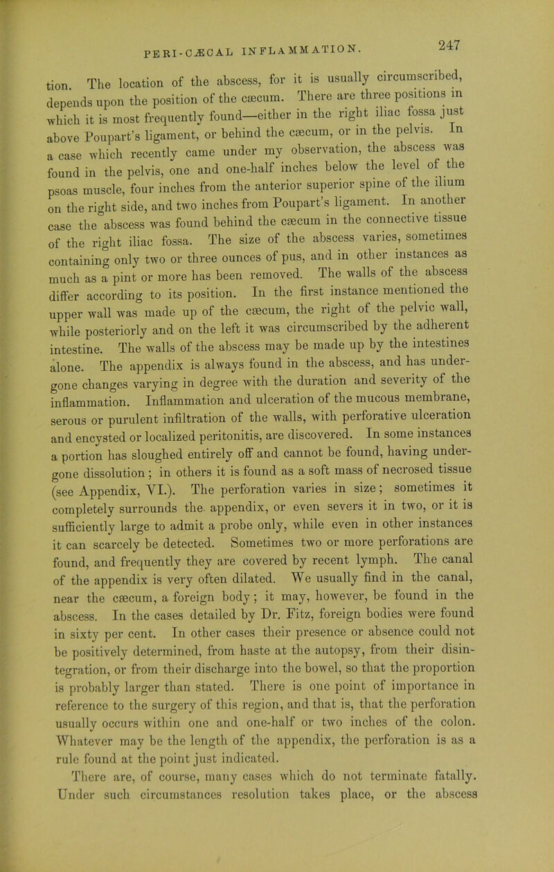 tion. The location of the abscess, for it is usually circumscribed, depends upon the position of the caecum. There are three positions in which it is most frequently found—either in the right iliac fossa just above Poupart’s ligament, or behind the cmcum, or in the pelvis, in a case which recently came under my observation, the abscess was found in the pelvis, one and one-half inches below the level of the psoas muscle, four inches from the anterior superior spine of the ilium on the right side, and two inches from Poupart’s ligament. In another case the abscess was found behind the cmcum in the connective tissue of the right iliac fossa. The size of the abscess varies, sometimes containing only two or three ounces of pus, and in other instances as much as a pint or more has been removed. The walls of the abscess differ according to its position. In the first instance mentioned the upper wall was made up of the csecurn, the right of the pelvic wall, while posteriorly and on the left it was circumscribed by the adherent intestine. The walls of the abscess may be made up by the intestines alone. The appendix is always found in the abscess, and has under- gone changes varying in degree with the duration and seveiity of the inflammation. Inflammation and ulceration of the mucous membrane, serous or purulent infiltration of the walls, with perforative ulceiation and encysted or localized peritonitis, are discovered. In some instances a portion has sloughed entirely off and cannot be found, having under- gone dissolution j m others it is found as a soft mass of neciosed tissue (see Appendix, VI.). The perforation varies in size; sometimes it completely surrounds the appendix, or even severs it in two, or it is sufficiently large to admit a probe only, while even in other instances it can scarcely be detected. Sometimes two or more perforations are found, and frequently they are covered by recent lymph. The canal of the appendix is very often dilated. We usually find in the canal, near the csecum, a foreign body; it may, however, be found in the abscess. In the cases detailed by Dr. Fitz, foreign bodies were found in sixty per cent. In other cases their presence or absence could not be positively determined, from haste at the autopsy, from their disin- tegration, or from their discharge into the bowel, so that the proportion is probably larger than stated. There is one point of importance in reference to the surgery of this region, and that is, that the perforation usually occurs within one and one-half or two inches of the colon. Whatever may be the length of the appendix, the perforation is as a rule found at the point just indicated. There are, of course, many cases which do not terminate fatally. Under such circumstances resolution takes place, or the abscess