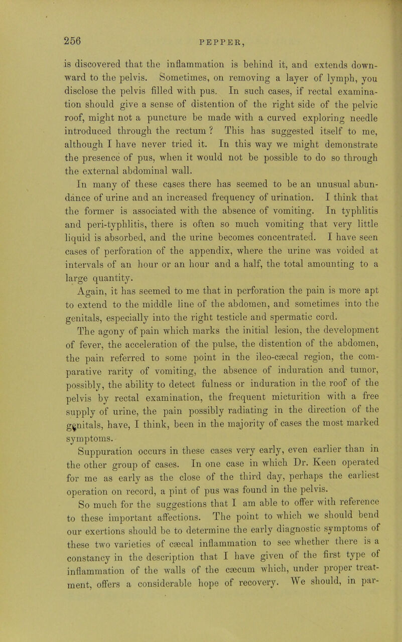 is discovered that the inflammation is behind it, and extends down- ward to the pelvis. Sometimes, on removing a layer of lymph, you disclose the pelvis filled with pus. In such cases, if rectal examina- tion should give a sense of distention of the right side of the pelvic roof, might not a puncture be made with a curved exploring needle introduced through the rectum ? This has suggested itself to me, although I have never tried it. In this way we might demonstrate the presence of pus, when it would not be possible to do so through the external abdominal wall. In many of these cases there has seemed to be an unusual abun- dance of urine and an increased frequency of urination. I think that the former is associated with the absence of vomiting. In typhlitis and peri-typhlitis, there is often so much vomiting that very little liquid is absorbed, and the urine becomes concentrated. I have seen cases of perforation of the appendix, where the urine was voided at intervals of an hour or an hour and a half, the total amounting to a large quantity. Again, it has seemed to me that in perforation the pain is more apt to extend to the middle line of the abdomen, and sometimes into the genitals, especially into the right testicle and spermatic cord. The agony of pain which marks the initial lesion, the development of fever, the acceleration of the pulse, the distention of the abdomen, the pain referred to some point in the ileo-csecal region, the com- parative rarity of vomiting, the absence of induration and tumor, possibly, the ability to detect fulness or induration in the roof of the pelvis by rectal examination, the frequent micturition with a free supply of urine, the pain possibly radiating in the direction of the genitals, have, I think, been in the majority of cases the most marked symptoms. Suppuration occurs in these cases very early, even earlier than in the other group of cases. In one case in which Dr. Iveeu operated for me as early as the close of the third day, perhaps the earliest operation on record, a pint of pus was found in the pelvis. So much for the suggestions that I am able to offer with reference to these important affections. The point to which we should bend our exertions should be to determine the early diagnostic symptoms of these two varieties of caecal inflammation to see whether there is a constancy in the description that I have given of the first type of inflammation of the walls of the caecum which, under proper treat- ment, offers a considerable hope of recovery. We should, in par-