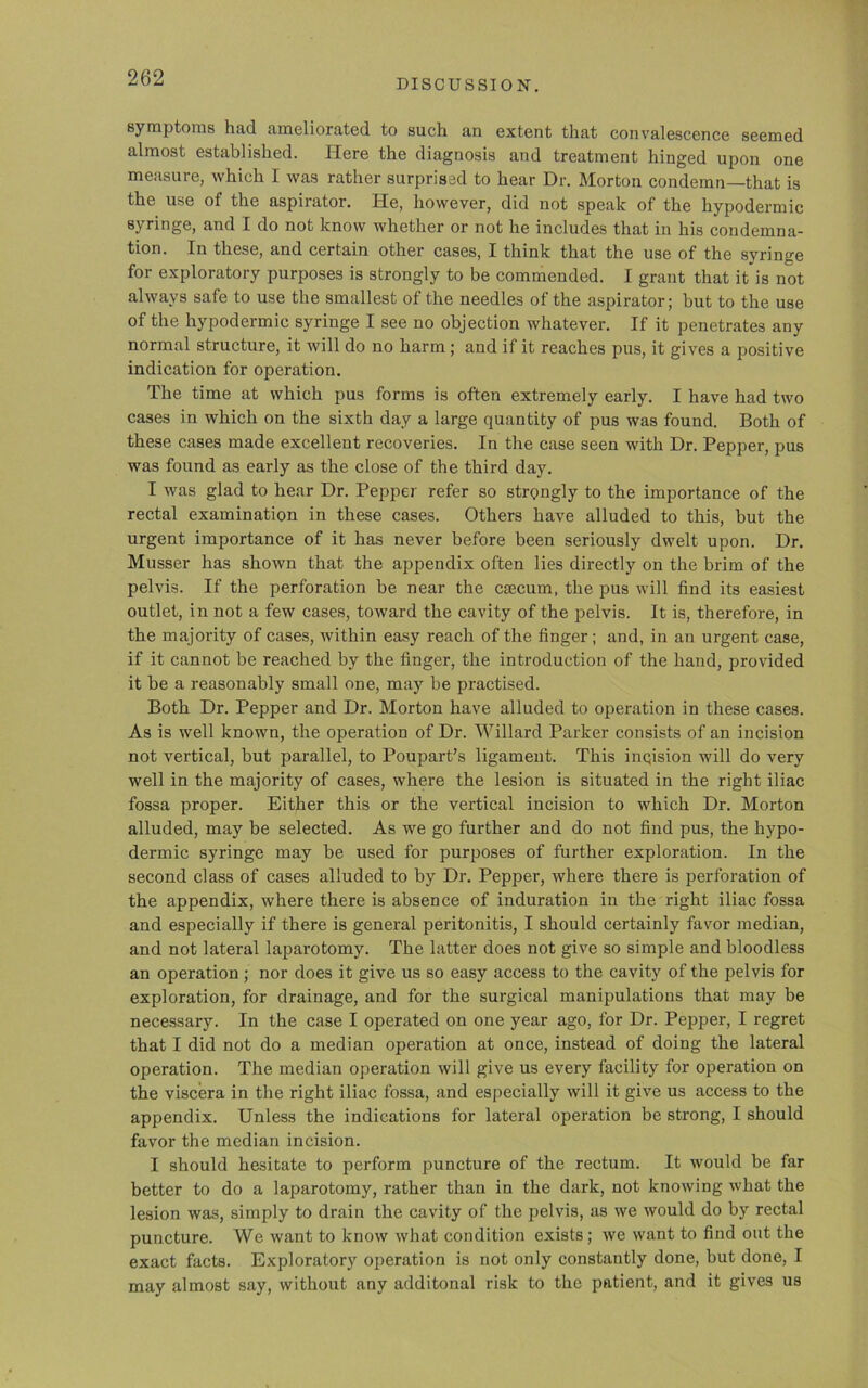 DISCUSSION. symptoms had ameliorated to such an extent that convalescence seemed almost established. Here the diagnosis and treatment hinged upon one measure, which I was rather surprised to hear Dr. Morton condemn—that is the use of the aspirator. He, however, did not speak of the hypodermic syringe, and I do not know whether or not he includes that in his condemna- tion. In these, and certain other cases, I think that the use of the syringe for exploratory purposes is strongly to be commended. I grant that it is not always safe to use the smallest of the needles of the aspirator; but to the use of the hypodermic syringe I see no objection whatever. If it penetrates any normal structure, it will do no harm ; and if it reaches pus, it gives a positive indication for operation. The time at which pus forms is often extremely early. I have had two cases in which on the sixth day a large quantity of pus was found. Both of these cases made excellent recoveries. In the case seen with Dr. Pepper, pus was found as early as the close of the third day. I was glad to hear Dr. Pepper refer so strongly to the importance of the rectal examination in these cases. Others have alluded to this, but the urgent importance of it has never before been seriously dwelt upon. Dr. Musser has shown that the appendix often lies directly on the brim of the pelvis. If the perforation be near the csecum, the pus will find its easiest outlet, in not a few cases, toward the cavity of the pelvis. It is, therefore, in the majority of cases, within easy reach of the finger; and, in an urgent case, if it cannot be reached by the finger, the introduction of the hand, provided it be a reasonably small one, may be practised. Both Dr. Pepper and Dr. Morton have alluded to operation in these cases. As is well known, the operation of Dr. Willard Parker consists of an incision not vertical, but parallel, to Poupart’s ligament. This inqision will do very well in the majority of cases, where the lesion is situated in the right iliac fossa proper. Either this or the vertical incision to which Dr. Morton alluded, may be selected. As we go further and do not find pus, the hypo- dermic syringe may be used for purposes of further exploration. In the second class of cases alluded to by Dr. Pepper, where there is perforation of the appendix, where there is absence of induration in the right iliac fossa and especially if there is general peritonitis, I should certainly favor median, and not lateral laparotomy. The latter does not give so simple and bloodless an operation ; nor does it give us so easy access to the cavity of the pelvis for exploration, for drainage, and for the surgical manipulations that may be necessary. In the case I operated on one year ago, for Dr. Pepper, I regret that I did not do a median operation at once, instead of doing the lateral operation. The median operation will give us every facility for operation on the viscera in the right iliac fossa, and especially will it give us access to the appendix. Unless the indications for lateral operation be strong, I should favor the median incision. I should hesitate to perform puncture of the rectum. It would be far better to do a laparotomy, rather than in the dark, not knowing what the lesion was, simply to drain the cavity of the pelvis, as we would do by rectal puncture. We want to know what condition exists; we want to find out the exact facts. Exploratory operation is not only constantly done, but done, I may almost say, without any additonal risk to the patient, and it gives us