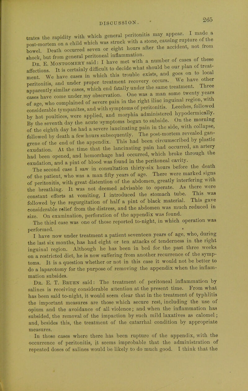 trates the rapidity with which general peritonitis may appear. I made a post-mortem on a child which was struck with a stone, causing rupture of the bower Death occurred seven or eight hours after the accident, not irom shock but from general peritoneal inflammation. Dr' E Montgomery said: I have met with a number o cases o lese affections. It is certainly difficult to decide what should be our plan of treat- ment. We have cases in which this trouble exists, and goes on to oc peritonitis, and under proper treatment recovery occurs We ^ve otl cr apparently similar cases, which end fatally under the same treatment Tlnee cases have come under my observation. One was a man some twenty years of age, who complained of severe pain in the right iliac inguinal region wit considerable tympanites, and with symptoms of peritonitis. Leeches, fo owe bv hot poultices, were applied, and morphia administered hypodermically. By the seventh day the acute symptoms began to subside. _ On the morning of the eighth day he had a severe lancinating pain in the side, with collapse, followed by death a few hours subsequently. The post-mortem revealed gan- grene of the end of the appendix. This had been circumscribed by plastic exudation. At the time that the lancinating pain had occurred, an artery had been opened, and hemorrhage had occurred, which broke through the exudation, and a pint of blood was found in the peritoneal cavity. The second case I saw in consultation thirty-six hours before the death of the patient, who was a man fifty years of age. There were marked signs of peritonitis, with great distention of the abdomen, greatly interfering wit the breathing. It was not deemed advisable to operate. As there were constant efforts at vomitiug, I introduced the stomach tube. This was followed by the regurgitation of half a pint of black material. This gave considerable relief from the distress, and the abdomen was much reduced in size. On examination, perforation of the appendix was found. The third case was one of those reported to-night, in which operation was performed. I have now under treatment a patient seventeen years of age, who, duiing the last six months, has had eight or ten attacks ol tenderness in the light inguinal region. Although he has been in bed for the past three weeks on a restricted diet, he is now suffering from another recurrence of the symp- toms. It is a question whether or not in this case it would not be better to do a laparotomy for the purpose of removing the appendix when the inflam- mation subsides. Dr. E. T. Bruen said: The treatment of peritoneal inflammation by salines is receiving considerable attention at the present time. From what has been said to-night, it would seem clear that in the treatment of typhlitis the important measures are those which secure rest, including the use of opium and the avoidance of all violence; and when the inflammation has subsided, the removal of the impaction by such mild laxatives as calomel; and, besides this, the treatment of the catarrhal condition by appropriate measures. In those cases where there lias been rupture of the appendix, with the occurrence of peritonitis, it seems improbable that the administration of repeated doses of salines would be likely to do much good. I think that the