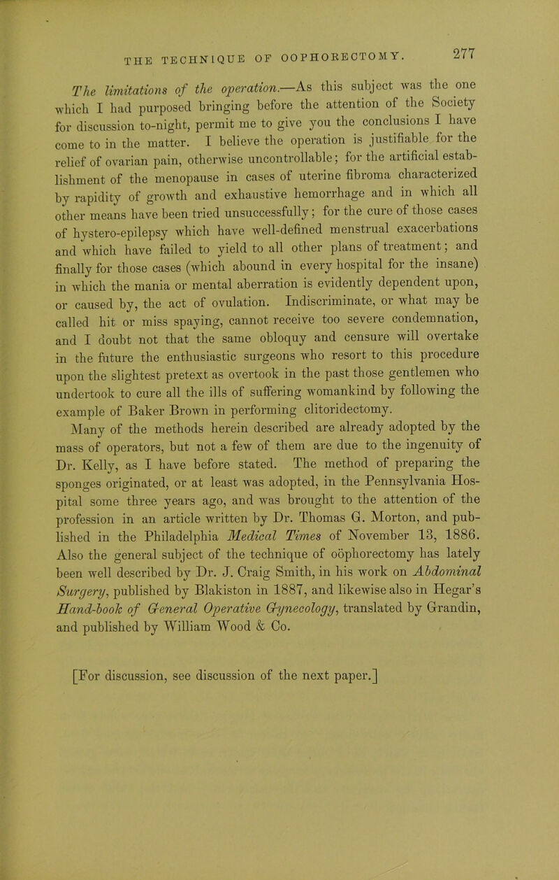 The limitations of the operation.—As this subject was the one which I had purposed bringing before the attention of the Society for discussion to-night, permit me to give you the conclusions I have come to in the matter. I believe the operation is justifiable for the relief of ovarian pain, otherwise uncontrollable; for the artificial estab- lishment of the menopause in cases of uterine fibroma characterized by rapidity of growth and exhaustive hemorrhage and in which all other means have been tried unsuccessfully; for the cure of those cases of hystero-epilepsy which have well-defined menstrual exacerbations and which have failed to yield to all other plans of treatment, and finally for those cases (which abound in every hospital for the insane) in which the mania or mental aberration is evidently dependent upon, or caused by, the act of ovulation. Indiscriminate, or what may be called hit or miss spaying, cannot receive too severe condemnation, and I doubt not that the same obloquy and censure will overtake in the future the enthusiastic surgeons who resort to this procedure upon the slightest pretext as overtook in the past those gentlemen who undertook to cure all the ills of suffering womankind by following the example of Baker Brown in performing clitoridectomy. Many of the methods herein described are already adopted by the mass of operators, but not a few of them are due to the ingenuity of Dr. Kelly, as I have before stated. The method of preparing the sponges originated, or at least was adopted, in the Pennsylvania Hos- pital some three years ago, and was brought to the attention of the profession in an article written by Dr. Thomas G. Morton, and pub- lished in the Philadelphia Medical Times of November 13, 1886. Also the general subject of the technique of oophorectomy has lately been well described by Dr. J. Craig Smith, in his work on Abdominal Surgery, published by Blakiston in 1887, and likewise also in Hegar’s Hand-book of General Operative Gynecology, translated by Grandin, and published by William Wood & Co. [For discussion, see discussion of the next paper.]