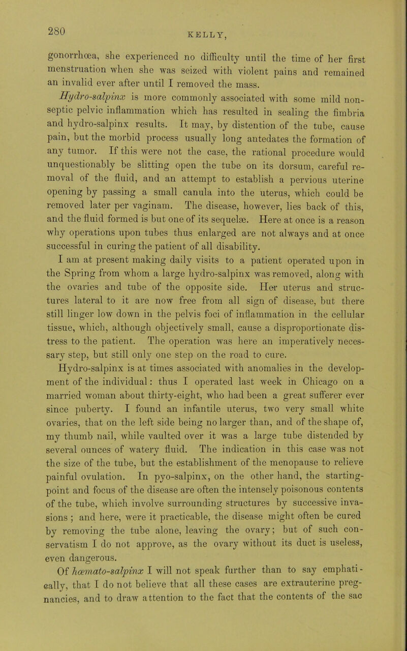 KELLY, gonorrhoea, she experienced no difficulty until the time of her first menstruation when she was seized with violent pains and remained an invalid ever after until I removed the mass. Hydro-salpinx is more commonly associated with some mild non- septic pelvic inflammation which has resulted in sealing the fimbria and hydro-salpinx results. It may, by distention of the tube, cause pain, but the morbid process usually long antedates the formation of any tumor. If this were not the case, the rational procedure would unquestionably be slitting open the tube on its dorsum, careful re- moval of the fluid, and an attempt to establish a pervious uterine opening by passing a small canula into the uterus, which could be removed later per vaginam. The disease, however, lies back of this, and the fluid formed is but one of its sequelae. Here at once is a reason why operations upon tubes thus enlarged are not always and at once successful in curing the patient of all disability. I am at present making daily visits to a patient operated upon in the Spring from whom a large hydro-salpinx was removed, along with the ovai’ies and tube of the opposite side. Her uterus and struc- tures lateral to it are now free from all sign of disease, but there still linger low down in the pelvis foci of inflammation in the cellular tissue, which, although objectively small, cause a disproportionate dis- tress to the patient. The operation was here an imperatively neces- sary step, but still only one step on the road to cure. Hydro-salpinx is at times associated with anomalies in the develop- ment of the individual: thus I operated last week in Chicago on a married woman about thirty-eight, who had been a great sufferer ever since puberty. I found an infantile uterus, two very small white ovaries, that on the left side being no larger than, and of the shape of, my thumb nail, while vaulted over it was a large tube distended by several ounces of watery fluid. The indication in this case was not the size of the tube, but the establishment of the menopause to relieve painful ovulation. In pyo-salpinx, on the other hand, the starting- point and focus of the disease are often the intensely poisonous contents of the tube, which involve surrounding structures by successive inva- sions ; and here, were it practicable, the disease might often be cured by removing the tube alone, leaving the ovary; but of such con- servatism I do not approve, as the ovary without its duct is useless, even dangerous. Of hoernato-salpinx I will not speak further than to say emphati - cally, that I do not believe that all these cases are extrauterine preg- nancies, and to draw attention to the fact that the contents of the sac