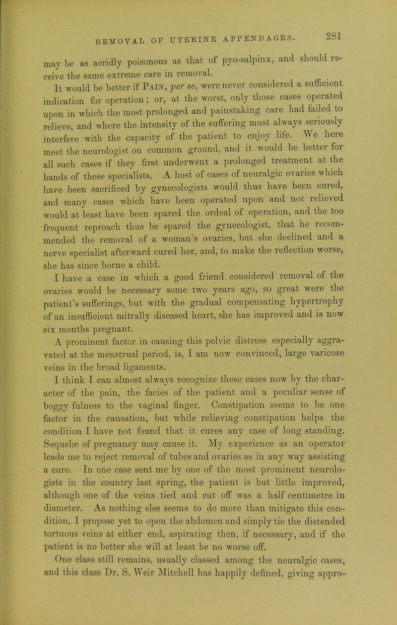 may be as acridly poisonous as that of pyo-salpmx, and should re- ceive the same extreme care in removal. It would be better if Pain, per se, were never considered a sufficient indication for operation; or, at the worst, only those cases operated upon in which the most prolonged and painstaking care had failed to relieve, and where the intensity of the suffering must always seriously interfere with the capacity of the patient to enjoy life. We here meet the neurologist on common ground, and it would be better for all such cases if they first underwent a prolonged treatment at the hands of these specialists. A host of cases of neuralgic ovaries which have been sacrificed by gynecologists would thus have been cured, and many cases which have been operated upon and not relieved would at least have been spared the ordeal of operation, and the too frequent reproach thus be spared the gynecologist, that he recom- mended the removal of a woman s ovaries, but she declined and a nerve specialist afterward cured her, and, to make the reflection worse, she has since borne a child. I have a case in which a good friend considered removal of the ovaries would be necessary some two years ago, so great were the patient’s sufferings, but with the gradual compensating hypertrophy of an insufficient mitrally diseased heart, she has improved and is now six months pregnant. A prominent factor in causing this pelvic distress especially aggra- vated at the menstrual period, is, I am now convinced, large varicose veins in the broad ligaments. I think I can almost always recognize these cases now by the char- acter of the pain, the facies of the patient and a peculiar sense of boggy fulness to the vaginal finger. Constipation seems to be one factor in the causation, but while relieving constipation helps the condition I have not found that it cures any case of long standing. Sequelae of pregnancy may cause it. My experience as an operator leads me to reject removal of tubes and ovaries as in any way assisting a cure. In one case sent me by one of the most prominent neurolo- gists in the country last spring, the patient is but little improved, although one of the veins tied and cut off was a half centimetre in diameter. As nothing else seems to do more than mitigate this con- dition, I propose yet to open the abdomen and simply tie the distended tortuous veins at either end, aspirating then, if necessary, and if the patient is no better she will at least be no worse off. One class still remains, usually classed among the neuralgic cases, and this class Dr. S. Weir Mitchell has happily defined, giving appro-