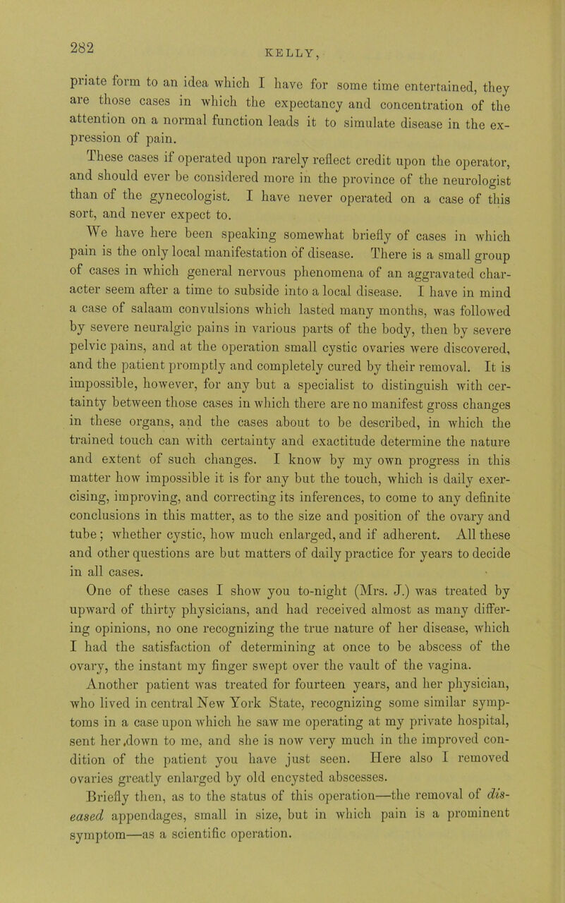 KELLY, priate form to an idea which I have for some time entertained, they are those cases in which the expectancy and concentration of the attention on a normal function leads it to simulate disease in the ex- pression of pain. lhese cases it operated upon rarely reflect credit upon the operator, and should ever be considered more in the province of the neurologist than of the gynecologist. I have never operated on a case of this sort, and never expect to. We have here been speaking somewhat briefly of cases in which pain is the only local manifestation of disease. There is a small group of cases in which general nervous phenomena of an aggravated char- acter seem after a time to subside into a local disease. I have in mind a case of salaam convulsions which lasted many months, was followed by severe neuralgic pains in various parts of the body, then by severe pelvic pains, and at the operation small cystic ovaries were discovered, and the patient promptly and completely cured by their removal. It is impossible, however, for any but a specialist to distinguish with cer- tainty between those cases in which there are no manifest gross changes in these organs, and the cases about to be described, in which the trained touch can with certainty and exactitude determine the nature and extent of such changes. I know by my own progress in this matter how impossible it is for any but the touch, which is daily exer- cising, improving, and correcting its inferences, to come to any definite conclusions in this matter, as to the size and position of the ovary and tube ; whether cystic, how much enlarged, and if adherent. All these and other questions are but matters of daily practice for years to decide in all cases. One of these cases I show you to-night (Mrs. J.) was treated by upward of thirty physicians, and had received almost as many differ- ing opinions, no one recognizing the true nature of her disease, which I had the satisfaction of determining at once to he abscess of the ovary, the instant my finger swept over the vault of the vagina. Another patient was treated for fourteen years, and her physician, who lived in central New York State, recognizing some similar symp- toms in a case upon which he saw me operating at my private hospital, sent her .down to me, and she is now very much in the improved con- dition of the patient you have just seen. Here also I removed ovaries greatly enlarged by old encysted abscesses. Briefly then, as to the status of this operation—the removal of dis- eased, appendages, small in size, but in which pain is a prominent symptom—as a scientific operation.